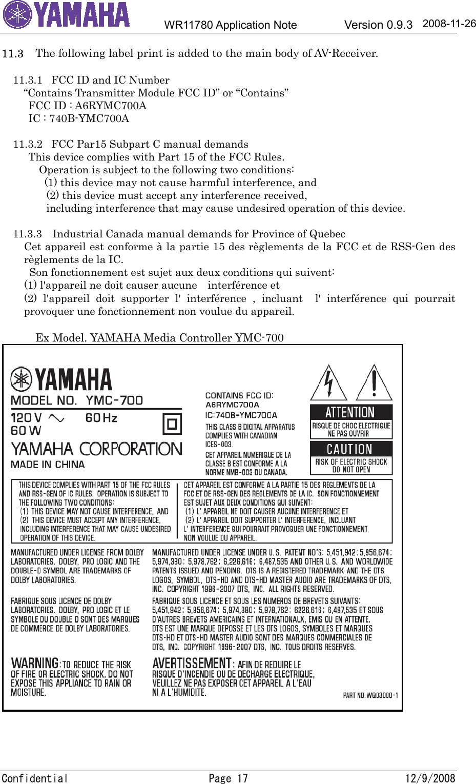        WR11780 Application Note        Version 0.9.3  2008-11-26 11.3     The following label print is added to the main body of AV-Receiver.  11.3.1  FCC ID and IC Number “Contains Transmitter Module FCC ID” or “Contains” FCC ID : A6RYMC700A IC : 740B-YMC700A  11.3.2  FCC Par15 Subpart C manual demands This device complies with Part 15 of the FCC Rules.        Operation is subject to the following two conditions:   (1) this device may not cause harmful interference, and   (2) this device must accept any interference received,   including interference that may cause undesired operation of this device.  11.3.3    Industrial Canada manual demands for Province of Quebec Cet appareil est conforme à la partie 15 des règlements de la FCC et de RSS-Gen des règlements de la IC.   Son fonctionnement est sujet aux deux conditions qui suivent: (1) l&apos;appareil ne doit causer aucune    interférence et (2) l&apos;appareil doit supporter l&apos; interférence , incluant  l&apos; interférence qui pourrait provoquer une fonctionnement non voulue du appareil.  Ex Model. YAMAHA Media Controller YMC-700    Confidential  Page 17  12/9/2008 