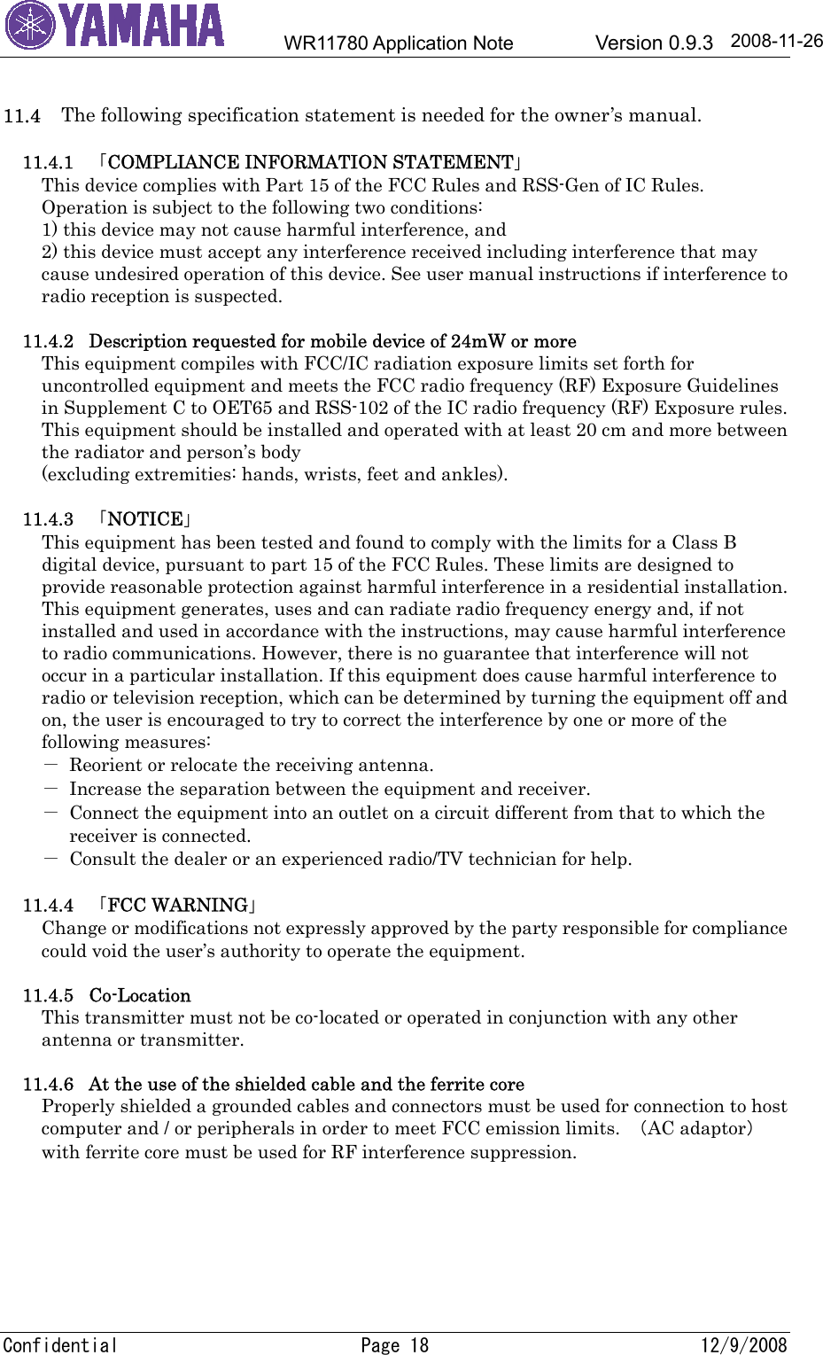        WR11780 Application Note        Version 0.9.3     Confidential  Page 18  12/9/2008 2008-11-26 11.4     The following specification statement is needed for the owner’s manual.  11.4.1  「COMPLIANCE INFORMATION STATEMENT」 This device complies with Part 15 of the FCC Rules and RSS-Gen of IC Rules. Operation is subject to the following two conditions: 1) this device may not cause harmful interference, and 2) this device must accept any interference received including interference that may cause undesired operation of this device. See user manual instructions if interference to radio reception is suspected.  11.4.2  Description requested for mobile device of 24mW or more This equipment compiles with FCC/IC radiation exposure limits set forth for uncontrolled equipment and meets the FCC radio frequency (RF) Exposure Guidelines in Supplement C to OET65 and RSS-102 of the IC radio frequency (RF) Exposure rules. This equipment should be installed and operated with at least 20 cm and more between the radiator and person’s body   (excluding extremities: hands, wrists, feet and ankles).  11.4.3  「NOTICE」 This equipment has been tested and found to comply with the limits for a Class B digital device, pursuant to part 15 of the FCC Rules. These limits are designed to provide reasonable protection against harmful interference in a residential installation. This equipment generates, uses and can radiate radio frequency energy and, if not installed and used in accordance with the instructions, may cause harmful interference to radio communications. However, there is no guarantee that interference will not occur in a particular installation. If this equipment does cause harmful interference to radio or television reception, which can be determined by turning the equipment off and on, the user is encouraged to try to correct the interference by one or more of the following measures: －  Reorient or relocate the receiving antenna. －  Increase the separation between the equipment and receiver. －  Connect the equipment into an outlet on a circuit different from that to which the   receiver is connected. －  Consult the dealer or an experienced radio/TV technician for help.  11.4.4  「FCC WARNING」 Change or modifications not expressly approved by the party responsible for compliance could void the user’s authority to operate the equipment.  11.4.5 Co-Location This transmitter must not be co-located or operated in conjunction with any other antenna or transmitter.  11.4.6  At the use of the shielded cable and the ferrite core Properly shielded a grounded cables and connectors must be used for connection to host computer and / or peripherals in order to meet FCC emission limits.  （AC adaptor） with ferrite core must be used for RF interference suppression. 