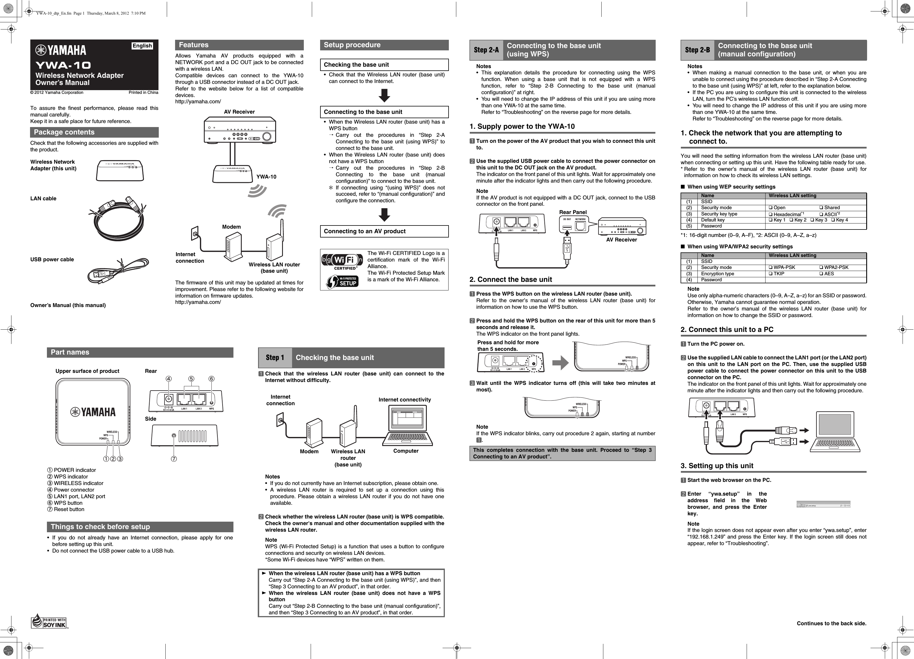 YWA-10Wireless Network AdapterOwner’s Manual© 2012 Yamaha Corporation Printed in ChinaEnglishAllows Yamaha AV products equipped with aNETWORK port and a DC OUT jack to be connectedwith a wireless LAN.Compatible devices can connect to the YWA-10through a USB connector instead of a DC OUT jack.Refer to the website below for a list of compatibledevices.http://yamaha.com/The firmware of this unit may be updated at times forimprovement. Please refer to the following website forinformation on firmware updates.http://yamaha.com/FeaturesAV ReceiverYWA-10Internet connectionModemWireless LAN router (base unit)Setup procedureChecking the base unit• Check that the Wireless LAN router (base unit)can connect to the Internet.Connecting to the base unit• When the Wireless LAN router (base unit) has aWPS button^Carry out the procedures in “Step 2-AConnecting to the base unit (using WPS)” toconnect to the base unit.• When the Wireless LAN router (base unit) doesnot have a WPS button^Carry out the procedures in “Step 2-BConnecting to the base unit (manualconfiguration)” to connect to the base unit.✻If connecting using “(using WPS)” does notsucceed, refer to “(manual configuration)” andconfigure the connection.Connecting to an AV productThe Wi-Fi CERTIFIED Logo is acertification mark of the Wi-FiAlliance.The Wi-Fi Protected Setup Markis a mark of the Wi-Fi Alliance.aPOWER indicatorbWPS indicatorcWIRELESS indicatordPower connectoreLAN1 port, LAN2 portfWPS buttongReset button• If you do not already have an Internet connection, please apply for onebefore setting up this unit.• Do not connect the USB power cable to a USB hub.Part namesThings to check before setupa bd e fgcUpper surface of product RearSideaCheck that the wireless LAN router (base unit) can connect to theInternet without difficulty.Notes• If you do not currently have an Internet subscription, please obtain one.• A wireless LAN router is required to set up a connection using thisprocedure. Please obtain a wireless LAN router if you do not have oneavailable.bCheck whether the wireless LAN router (base unit) is WPS compatible.Check the owner&apos;s manual and other documentation supplied with thewireless LAN router.NoteWPS (Wi-Fi Protected Setup) is a function that uses a button to configureconnections and security on wireless LAN devices.*Some Wi-Fi devices have “WPS” written on them.Step 1 Checking the base unitWWhen the wireless LAN router (base unit) has a WPS buttonCarry out “Step 2-A Connecting to the base unit (using WPS)”, and then“Step 3 Connecting to an AV product”, in that order.WWhen the wireless LAN router (base unit) does not have a WPSbuttonCarry out “Step 2-B Connecting to the base unit (manual configuration)”,and then “Step 3 Connecting to an AV product”, in that order.ComputerInternet connectivityWireless LAN router (base unit)ModemInternet connectionNotes• This explanation details the procedure for connecting using the WPSfunction. When using a base unit that is not equipped with a WPSfunction, refer to “Step 2-B Connecting to the base unit (manualconfiguration)” at right.• You will need to change the IP address of this unit if you are using morethan one YWA-10 at the same time.Refer to “Troubleshooting” on the reverse page for more details.1. Supply power to the YWA-10aTurn on the power of the AV product that you wish to connect this unitto.bUse the supplied USB power cable to connect the power connector onthis unit to the DC OUT jack on the AV product.The indicator on the front panel of this unit lights. Wait for approximately oneminute after the indicator lights and then carry out the following procedure.NoteIf the AV product is not equipped with a DC OUT jack, connect to the USBconnector on the front panel.2. Connect the base unitaPress the WPS button on the wireless LAN router (base unit).Refer to the owner’s manual of the wireless LAN router (base unit) forinformation on how to use the WPS button.bPress and hold the WPS button on the rear of this unit for more than 5seconds and release it.The WPS indicator on the front panel lights.cWait until the WPS indicator turns off (this will take two minutes atmost).NoteIf the WPS indicator blinks, carry out procedure 2 again, starting at numbera.Step 2-A Connecting to the base unit (using WPS)This completes connection with the base unit. Proceed to “Step 3Connecting to an AV product”.AV ReceiverRear PanelPress and hold for more than 5 seconds.Notes• When making a manual connection to the base unit, or when you areunable to connect using the procedure described in “Step 2-A Connectingto the base unit (using WPS)” at left, refer to the explanation below.• If the PC you are using to configure this unit is connected to the wirelessLAN, turn the PC’s wireless LAN function off.• You will need to change the IP address of this unit if you are using morethan one YWA-10 at the same time. Refer to “Troubleshooting” on the reverse page for more details.1. Check the network that you are attempting to connect to.You will need the setting information from the wireless LAN router (base unit)when connecting or setting up this unit. Have the following table ready for use.* Refer to the owner’s manual of the wireless LAN router (base unit) forinformation on how to check its wireless LAN settings.■When using WEP security settings*1: 16-digit number (0–9, A–F), *2: ASCII (0–9, A–Z, a–z)■When using WPA/WPA2 security settingsNoteUse only alpha-numeric characters (0–9, A–Z, a–z) for an SSID or password.Otherwise, Yamaha cannot guarantee normal operation.Refer to the owner’s manual of the wireless LAN router (base unit) forinformation on how to change the SSID or password.2. Connect this unit to a PCaTurn the PC power on.bUse the supplied LAN cable to connect the LAN1 port (or the LAN2 port)on this unit to the LAN port on the PC. Then, use the supplied USBpower cable to connect the power connector on this unit to the USBconnector on the PC.The indicator on the front panel of this unit lights. Wait for approximately oneminute after the indicator lights and then carry out the following procedure.3. Setting up this unitaStart the web browser on the PC.bEnter “ywa.setup” in theaddress field in the Webbrowser, and press the Enterkey.NoteIf the login screen does not appear even after you enter “ywa.setup”, enter“192.168.1.249” and press the Enter key. If the login screen still does notappear, refer to “Troubleshooting”.Step 2-B Connecting to the base unit (manual configuration)Name Wireless LAN setting(1) SSID(2) Security mode ❑ Open ❑ Shared(3) Security key type ❑ Hexadecimal*1 ❑ ASCII*2(4) Default key ❑ Key 1   ❑ Key 2   ❑ Key 3   ❑ Key 4(5) PasswordName Wireless LAN setting(1) SSID(2) Security mode ❑ WPA-PSK ❑ WPA2-PSK(3) Encryption type ❑ TKIP ❑ AES(4) PasswordTo assure the finest performance, please read thismanual carefully.Keep it in a safe place for future reference.Check that the following accessories are supplied withthe product.Owner’s Manual (this manual)Package contentsWireless Network Adapter (this unit)LAN cableUSB power cableContinues to the back side.YWA-10_dtp_En.fm  Page 1  Thursday, March 8, 2012  7:10 PM