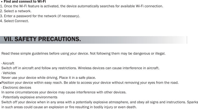    42     Find and connect to Wi-Fi 1. Once the Wi-Fi feature is activated, the device automatically searches for available Wi-Fi connection. 2. Select a network. 3. Enter a password for the network (if necessary). 4. Select Connect.   VII. SAFETY PRECAUTIONS.   Read these simple guidelines before using your device. Not following them may be dangerous or illegal.  · Aircraft Switch off in aircraft and follow any restrictions. Wireless devices can cause interference in aircraft. · Vehicles Never use your device while driving. Place it in a safe place. Position your device within easy reach. Be able to access your device without removing your eyes from the road. · Electronic devices In some circumstances your device may cause interference with other devices. · Potentially explosive environments Switch off your device when in any area with a potentially explosive atmosphere, and obey all signs and instructions. Sparks in such areas could cause an explosion or fire resulting in bodily injury or even death. 