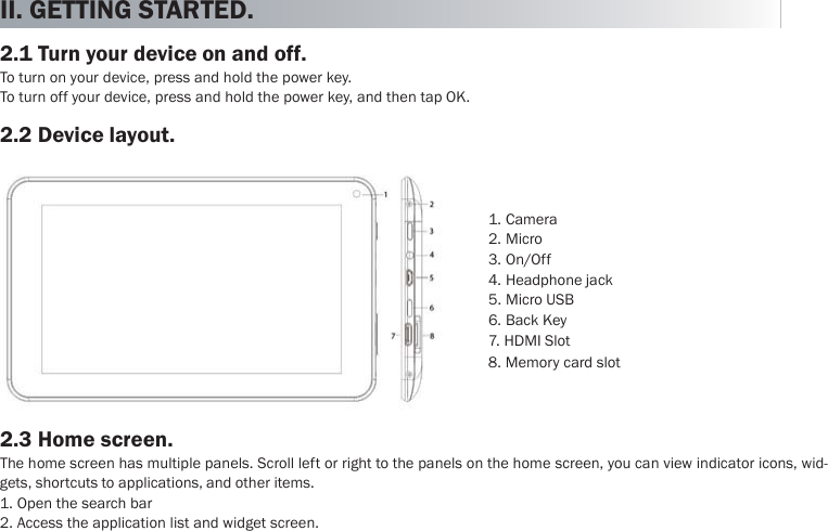  English II. GETTING STARTED.  2.1 Turn your device on and off. To turn on your device, press and hold the power key. To turn off your device, press and hold the power key, and then tap OK.  2.2 Device layout.           1. Camera 2. Micro 3. On/Off 4. Headphone jack 5. Micro USB 6. Back Key 7. HDMI Slot 8. Memory card slot   2.3 Home screen. The home screen has multiple panels. Scroll left or right to the panels on the home screen, you can view indicator icons, wid- gets, shortcuts to applications, and other items. 1. Open the search bar 2. Access the application list and widget screen. 