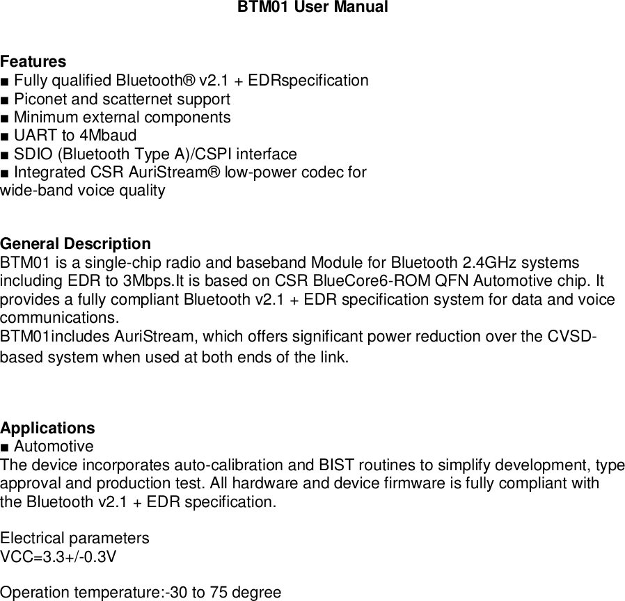 BTM01 User ManualFeatures Fully qualified Bluetooth® v2.1 + EDRspecification Piconet and scatternet support Minimum external components UART to 4Mbaud SDIO (Bluetooth Type A)/CSPI interface Integrated CSR AuriStream® low-power codec forwide-band voice qualityGeneral DescriptionBTM01 is a single-chip radio and baseband Module for Bluetooth 2.4GHz systemsincluding EDR to 3Mbps.It is based on CSR BlueCore6-ROM QFN Automotive chip. Itprovides a fully compliant Bluetooth v2.1 + EDR specification system for data and voicecommunications.BTM01includes AuriStream, which offers significant power reduction over the CVSD-based system when used at both ends of the link.Applications AutomotiveThe device incorporates auto-calibration and BIST routines to simplify development, typeapproval and production test. All hardware and device firmware is fully compliant withthe Bluetooth v2.1 + EDR specification.Electrical parametersVCC=3.3+/-0.3VOperation temperature:-30 to 75 degree