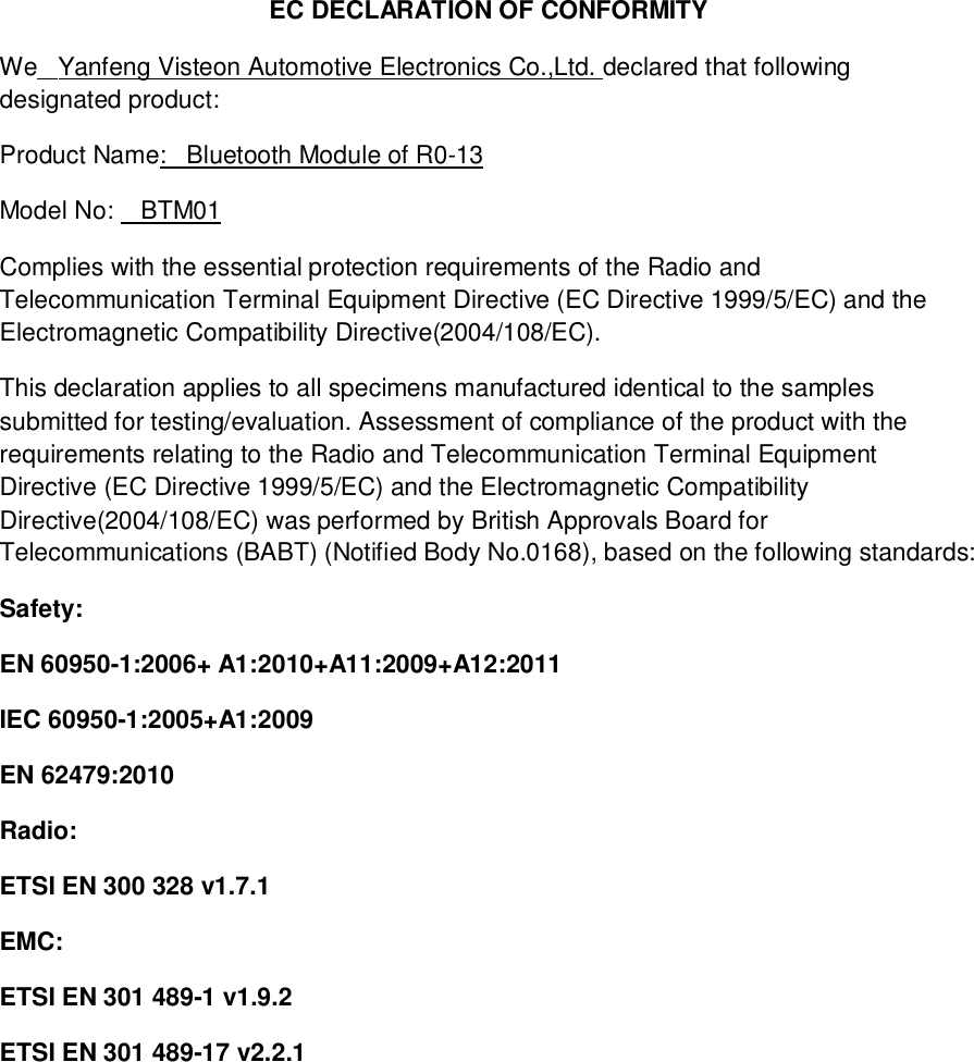 EC DECLARATION OF CONFORMITYWe   Yanfeng Visteon Automotive Electronics Co.,Ltd. declared that followingdesignated product:Product Name:   Bluetooth Module of R0-13Model No:    BTM01Complies with the essential protection requirements of the Radio andTelecommunication Terminal Equipment Directive (EC Directive 1999/5/EC) and theElectromagnetic Compatibility Directive(2004/108/EC).This declaration applies to all specimens manufactured identical to the samplessubmitted for testing/evaluation. Assessment of compliance of the product with therequirements relating to the Radio and Telecommunication Terminal EquipmentDirective (EC Directive 1999/5/EC) and the Electromagnetic CompatibilityDirective(2004/108/EC) was performed by British Approvals Board forTelecommunications (BABT) (Notified Body No.0168), based on the following standards:Safety:EN 60950-1:2006+ A1:2010+A11:2009+A12:2011IEC 60950-1:2005+A1:2009EN 62479:2010Radio:ETSI EN 300 328 v1.7.1EMC:ETSI EN 301 489-1 v1.9.2ETSI EN 301 489-17 v2.2.1