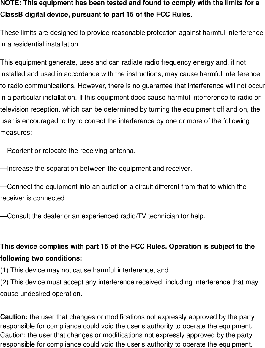 NOTE: This equipment has been tested and found to comply with the limits for aClassB digital device, pursuant to part 15 of the FCC Rules.These limits are designed to provide reasonable protection against harmful interferencein a residential installation.This equipment generate, uses and can radiate radio frequency energy and, if notinstalled and used in accordance with the instructions, may cause harmful interferenceto radio communications. However, there is no guarantee that interference will not occurin a particular installation. If this equipment does cause harmful interference to radio ortelevision reception, which can be determined by turning the equipment off and on, theuser is encouraged to try to correct the interference by one or more of the followingmeasures:—Reorient or relocate the receiving antenna.—Increase the separation between the equipment and receiver.—Connect the equipment into an outlet on a circuit different from that to which thereceiver is connected.—Consult the dealer or an experienced radio/TV technician for help.This device complies with part 15 of the FCC Rules. Operation is subject to thefollowing two conditions:(1) This device may not cause harmful interference, and(2) This device must accept any interference received, including interference that maycause undesired operation.Caution: the user that changes or modifications not expressly approved by the partyresponsible for compliance could void the user’s authority to operate the equipment.Caution: the user that changes or modifications not expressly approved by the partyresponsible for compliance could void the user’s authority to operate the equipment.