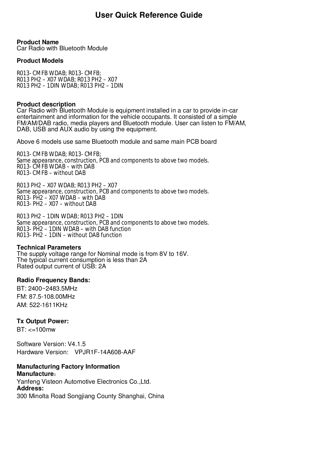                         User Quick Reference GuideProduct NameCar Radio with Bluetooth ModuleProduct ModelsR013- CMFB WDAB; R013- CMFB;R013 PH2 – X07 WDAB; R013 PH2 – X07R013 PH2 – 1DIN WDAB; R013 PH2 – 1DINProduct descriptionCar Radio with Bluetooth Module is equipment installed in a car to provide in-carentertainment and information for the vehicle occupants. It consisted of a simpleFM/AM/DAB radio, media players and Bluetooth module. User can listen to FM/AM,DAB, USB and AUX audio by using the equipment.Above 6 models use same Bluetooth module and same main PCB boardR013- CMFB WDAB; R013- CMFB;Same appearance, construction, PCB and components to above two models.R013- CMFB WDAB – with DABR013- CMFB – without DABR013 PH2 – X07 WDAB; R013 PH2 – X07Same appearance, construction, PCB and components to above two models.R013- PH2 – X07 WDAB – with DABR013- PH2 – X07 – without DABR013 PH2 – 1DIN WDAB; R013 PH2 – 1DINSame appearance, construction, PCB and components to above two models.R013- PH2 – 1DIN WDAB – with DAB functionR013- PH2 – 1DIN – without DAB functionTechnical ParametersThe supply voltage range for Nominal mode is from 8V to 16V.The typical current consumption is less than 2ARated output current of USB: 2ARadio Frequency Bands:BT: 2400~2483.5MHzFM: 87.5-108.00MHzAM: 522-1611KHzTx Output Power:BT: &lt;=100mwSoftware Version: V4.1.5Hardware Version:   VPJR1F-14A608-AAFManufacturing Factory InformationManufacture：Yanfeng Visteon Automotive Electronics Co.,Ltd.Address:300 Minolta Road Songjiang County Shanghai, China