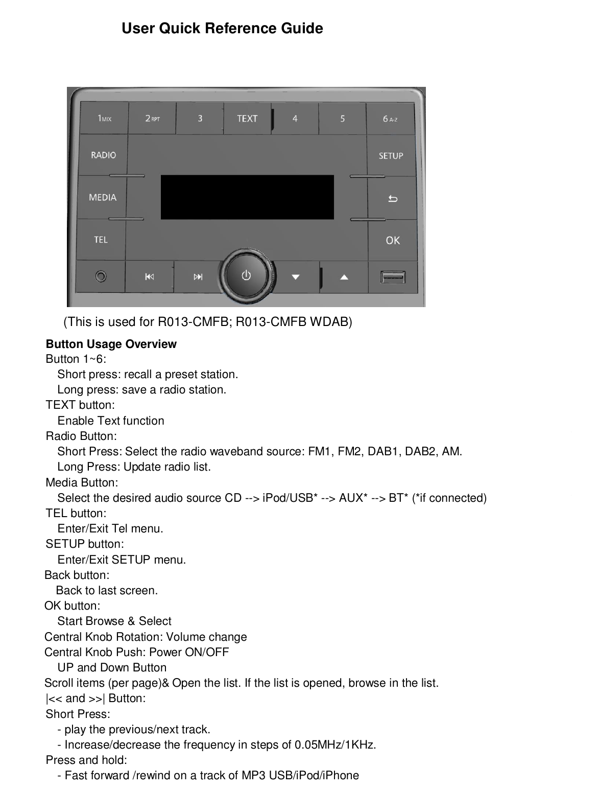 User Quick Reference Guide               (This is used for R013-CMFB; R013-CMFB WDAB)Button Usage OverviewButton 1~6:Short press: recall a preset station.Long press: save a radio station.TEXT button:Enable Text functionRadio Button:Short Press: Select the radio waveband source: FM1, FM2, DAB1, DAB2, AM.Long Press: Update radio list.Media Button:Select the desired audio source CD --&gt; iPod/USB* --&gt; AUX* --&gt; BT* (*if connected)TEL button:Enter/Exit Tel menu.SETUP button:Enter/Exit SETUP menu.             Back button:               Back to last screen.             OK button:Start Browse &amp; Select             Central Knob Rotation: Volume change             Central Knob Push: Power ON/OFFUP and Down Button             Scroll items (per page)&amp;Open the list. If the list is opened, browse in the list.|&lt;&lt; and &gt;&gt;| Button:Short Press:- play the previous/next track.- Increase/decrease the frequency in steps of 0.05MHz/1KHz.Press and hold:- Fast forward /rewind on a track of MP3 USB/iPod/iPhone