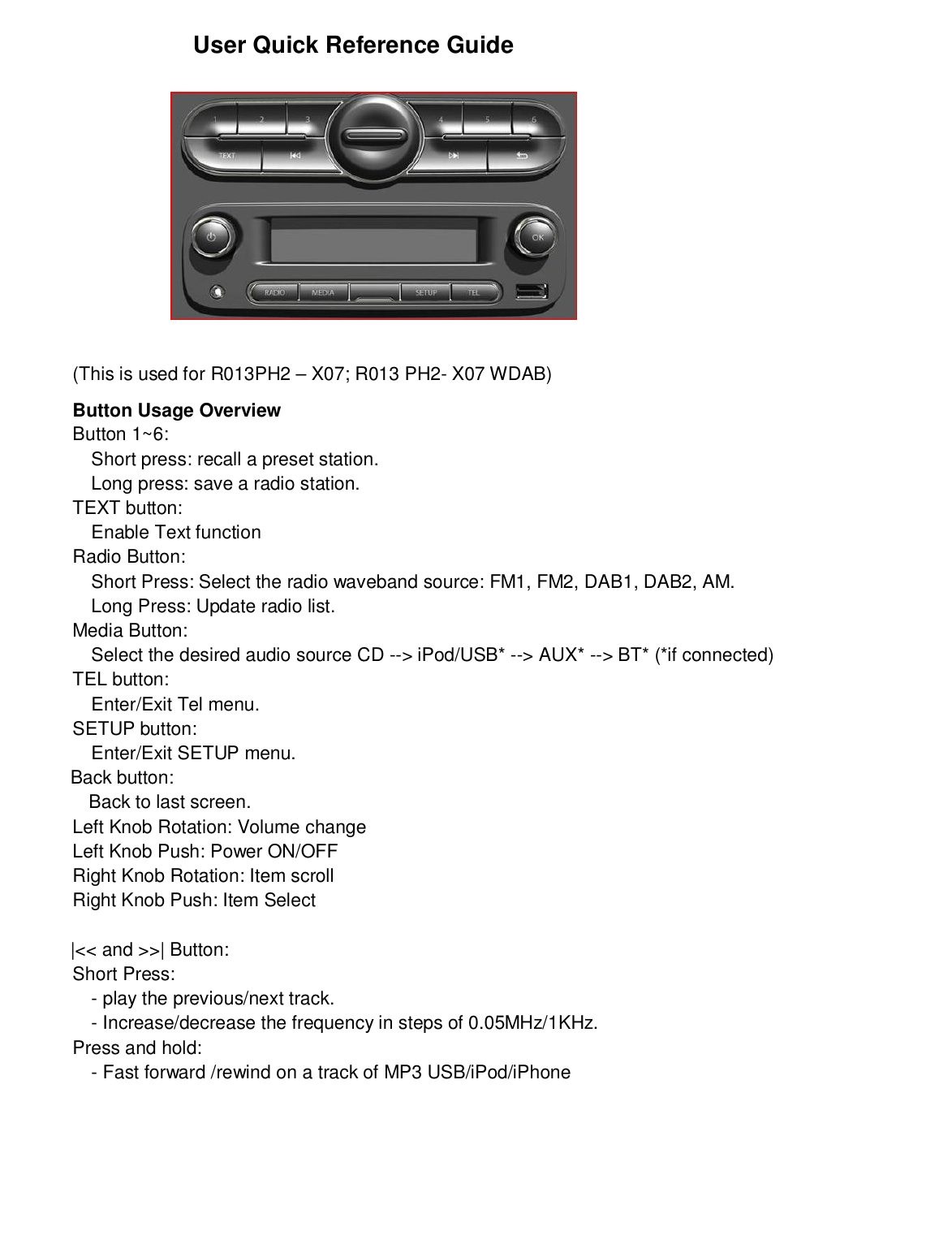 User Quick Reference Guide(This is used for R013PH2 – X07; R013 PH2- X07 WDAB)Button Usage OverviewButton 1~6:Short press: recall a preset station.Long press: save a radio station.TEXT button:Enable Text functionRadio Button:Short Press: Select the radio waveband source: FM1, FM2, DAB1, DAB2, AM.Long Press: Update radio list.Media Button:Select the desired audio source CD --&gt; iPod/USB* --&gt; AUX* --&gt; BT* (*if connected)TEL button:Enter/Exit Tel menu.SETUP button:Enter/Exit SETUP menu.             Back button:               Back to last screen.Left Knob Rotation: Volume changeLeft Knob Push: Power ON/OFFRight Knob Rotation: Item scrollRight Knob Push: Item Select             |&lt;&lt; and &gt;&gt;| Button:Short Press:- play the previous/next track.- Increase/decrease the frequency in steps of 0.05MHz/1KHz.Press and hold:- Fast forward /rewind on a track of MP3 USB/iPod/iPhone