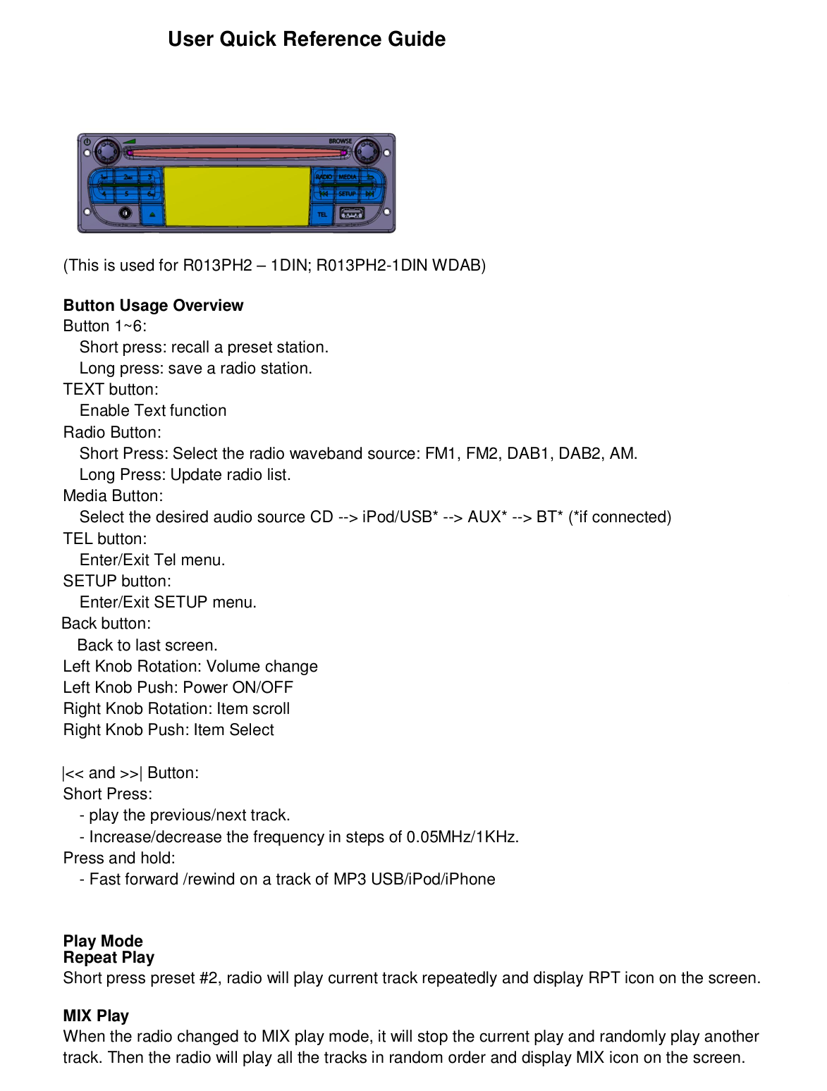 User Quick Reference Guide(This is used for R013PH2 – 1DIN; R013PH2-1DIN WDAB)Button Usage OverviewButton 1~6:Short press: recall a preset station.Long press: save a radio station.TEXT button:Enable Text functionRadio Button:Short Press: Select the radio waveband source: FM1, FM2, DAB1, DAB2, AM.Long Press: Update radio list.Media Button:Select the desired audio source CD --&gt; iPod/USB* --&gt; AUX* --&gt; BT* (*if connected)TEL button:Enter/Exit Tel menu.SETUP button:Enter/Exit SETUP menu.             Back button:               Back to last screen.Left Knob Rotation: Volume changeLeft Knob Push: Power ON/OFFRight Knob Rotation: Item scrollRight Knob Push: Item Select             |&lt;&lt; and &gt;&gt;| Button:Short Press:- play the previous/next track.- Increase/decrease the frequency in steps of 0.05MHz/1KHz.Press and hold:- Fast forward /rewind on a track of MP3 USB/iPod/iPhonePlay ModeRepeat PlayShort press preset #2, radio will play current track repeatedly and display RPT icon on the screen.MIX PlayWhen the radio changed to MIX play mode, it will stop the current play and randomly play anothertrack. Then the radio will play all the tracks in random order and display MIX icon on the screen.