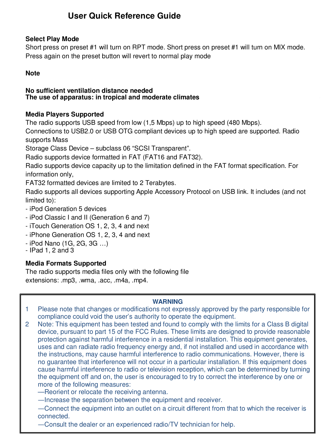 User Quick Reference GuideSelect Play ModeShort press on preset #1 will turn on RPT mode. Short press on preset #1 will turn on MIX mode.Press again on the preset button will revert to normal play modeNoteNo sufficient ventilation distance neededThe use of apparatus: in tropical and moderate climatesMedia Players SupportedThe radio supports USB speed from low (1,5 Mbps) up to high speed (480 Mbps).Connections to USB2.0 or USB OTG compliant devices up to high speed are supported. Radiosupports MassStorage Class Device – subclass 06 “SCSI Transparent”.Radio supports device formatted in FAT (FAT16 and FAT32).Radio supports device capacity up to the limitation defined in the FAT format specification. Forinformation only,FAT32 formatted devices are limited to 2 Terabytes.Radio supports all devices supporting Apple Accessory Protocol on USB link. It includes (and notlimited to):- iPod Generation 5 devices- iPod Classic I and II (Generation 6 and 7)- iTouch Generation OS 1, 2, 3, 4 and next- iPhone Generation OS 1, 2, 3, 4 and next- iPod Nano (1G, 2G, 3G …)- IPad 1, 2 and 3Media Formats SupportedThe radio supports media files only with the following fileextensions: .mp3, .wma, .acc, .m4a, .mp4.WARNING1  Please note that changes or modifications not expressly approved by the party responsible forcompliance could void the user’s authority to operate the equipment.2  Note: This equipment has been tested and found to comply with the limits for a Class B digitaldevice, pursuant to part 15 of the FCC Rules. These limits are designed to provide reasonableprotection against harmful interference in a residential installation. This equipment generates,uses and can radiate radio frequency energy and, if not installed and used in accordance withthe instructions, may cause harmful interference to radio communications. However, there isno guarantee that interference will not occur in a particular installation. If this equipment doescause harmful interference to radio or television reception, which can be determined by turningthe equipment off and on, the user is encouraged to try to correct the interference by one ormore of the following measures:—Reorient or relocate the receiving antenna.—Increase the separation between the equipment and receiver.—Connect the equipment into an outlet on a circuit different from that to which the receiver isconnected.—Consult the dealer or an experienced radio/TV technician for help.