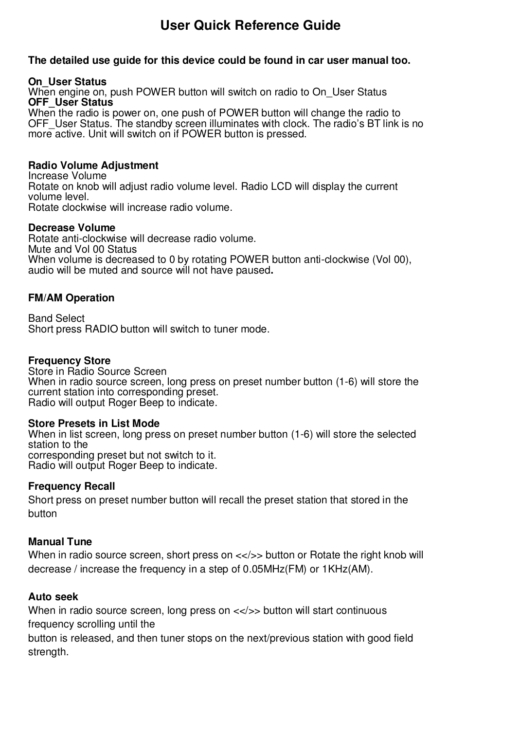                         User Quick Reference GuideThe detailed use guide for this device could be found in car user manual too.On_User StatusWhen engine on, push POWER button will switch on radio to On_User StatusOFF_User StatusWhen the radio is power on, one push of POWER button will change the radio toOFF_User Status. The standby screen illuminates with clock. The radio’s BT link is nomore active. Unit will switch on if POWER button is pressed.Radio Volume AdjustmentIncrease VolumeRotate on knob will adjust radio volume level. Radio LCD will display the currentvolume level.Rotate clockwise will increase radio volume.Decrease VolumeRotate anti-clockwise will decrease radio volume.Mute and Vol 00 StatusWhen volume is decreased to 0 by rotating POWER button anti-clockwise (Vol 00),audio will be muted and source will not have paused.FM/AM OperationBand SelectShort press RADIO button will switch to tuner mode.Frequency StoreStore in Radio Source ScreenWhen in radio source screen, long press on preset number button (1-6) will store thecurrent station into corresponding preset.Radio will output Roger Beep to indicate.Store Presets in List ModeWhen in list screen, long press on preset number button (1-6) will store the selectedstation to thecorresponding preset but not switch to it.Radio will output Roger Beep to indicate.Frequency RecallShort press on preset number button will recall the preset station that stored in thebuttonManual TuneWhen in radio source screen, short press on &lt;&lt;/&gt;&gt; button or Rotate the right knob willdecrease / increase the frequency in a step of 0.05MHz(FM) or 1KHz(AM).Auto seekWhen in radio source screen, long press on &lt;&lt;/&gt;&gt; button will start continuousfrequency scrolling until thebutton is released, and then tuner stops on the next/previous station with good fieldstrength.