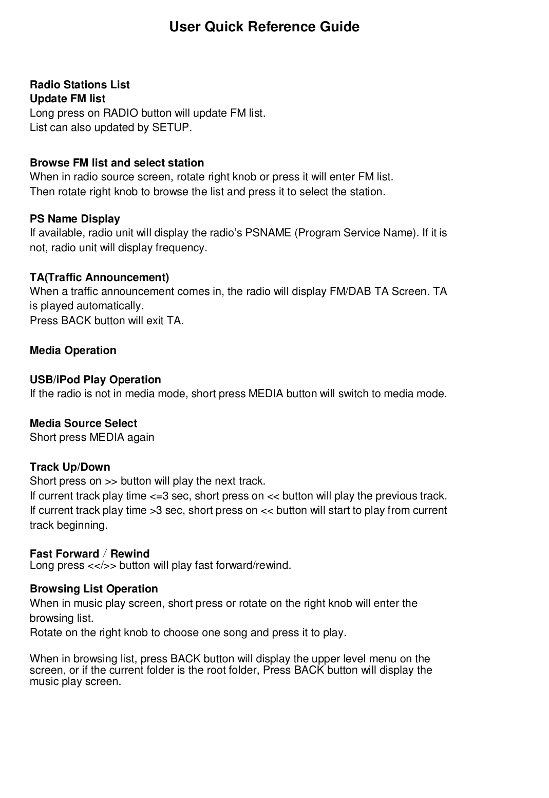                         User Quick Reference GuideRadio Stations ListUpdate FM listLong press on RADIO button will update FM list.List can also updated by SETUP.Browse FM list and select stationWhen in radio source screen, rotate right knob or press it will enter FM list.Then rotate right knob to browse the list and press it to select the station.PS Name DisplayIf available, radio unit will display the radio’s PSNAME (Program Service Name). If it isnot, radio unit will display frequency.TA(Traffic Announcement)When a traffic announcement comes in, the radio will display FM/DAB TA Screen. TAis played automatically.Press BACK button will exit TA.Media OperationUSB/iPod Play OperationIf the radio is not in media mode, short press MEDIA button will switch to media mode.Media Source SelectShort press MEDIA againTrack Up/DownShort press on &gt;&gt; button will play the next track.If current track play time &lt;=3 sec, short press on &lt;&lt; button will play the previous track.If current track play time &gt;3 sec, short press on &lt;&lt; button will start to play from currenttrack beginning.Fast Forward／RewindLong press &lt;&lt;/&gt;&gt; button will play fast forward/rewind.Browsing List OperationWhen in music play screen, short press or rotate on the right knob will enter thebrowsing list.Rotate on the right knob to choose one song and press it to play.When in browsing list, press BACK button will display the upper level menu on thescreen, or if the current folder is the root folder, Press BACK button will display themusic play screen.