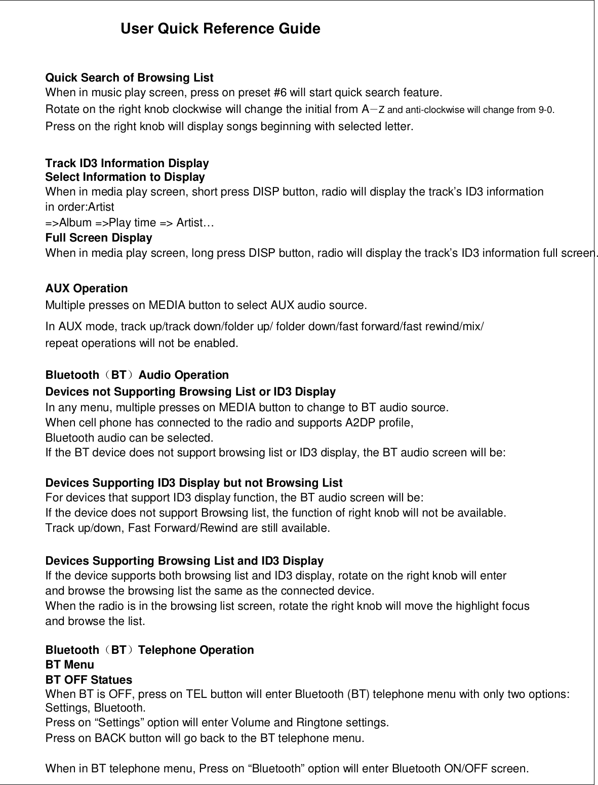 User Quick Reference GuideQuick Search of Browsing ListWhen in music play screen, press on preset #6 will start quick search feature.Rotate on the right knob clockwise will change the initial from A－Z and anti-clockwise will change from 9-0.Press on the right knob will display songs beginning with selected letter.Track ID3 Information DisplaySelect Information to DisplayWhen in media play screen, short press DISP button, radio will display the track’s ID3 informationin order:Artist=&gt;Album =&gt;Play time =&gt; Artist…Full Screen DisplayWhen in media play screen, long press DISP button, radio will display the track’s ID3 information full screen.AUX OperationMultiple presses on MEDIA button to select AUX audio source.In AUX mode, track up/track down/folder up/ folder down/fast forward/fast rewind/mix/repeat operations will not be enabled.Bluetooth（BT）Audio OperationDevices not Supporting Browsing List or ID3 DisplayIn any menu, multiple presses on MEDIA button to change to BT audio source.When cell phone has connected to the radio and supports A2DP profile,Bluetooth audio can be selected.If the BT device does not support browsing list or ID3 display, the BT audio screen will be:Devices Supporting ID3 Display but not Browsing ListFor devices that support ID3 display function, the BT audio screen will be:If the device does not support Browsing list, the function of right knob will not be available.Track up/down, Fast Forward/Rewind are still available.Devices Supporting Browsing List and ID3 DisplayIf the device supports both browsing list and ID3 display, rotate on the right knob will enterand browse the browsing list the same as the connected device.When the radio is in the browsing list screen, rotate the right knob will move the highlight focusand browse the list.Bluetooth（BT）Telephone OperationBT MenuBT OFF StatuesWhen BT is OFF, press on TEL button will enter Bluetooth (BT) telephone menu with only two options:Settings, Bluetooth.Press on “Settings” option will enter Volume and Ringtone settings.Press on BACK button will go back to the BT telephone menu.When in BT telephone menu, Press on “Bluetooth” option will enter Bluetooth ON/OFF screen.