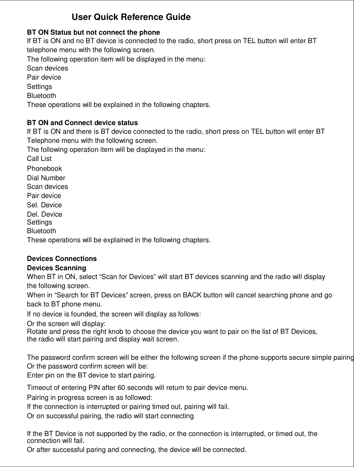 User Quick Reference GuideBT ON Status but not connect the phoneIf BT is ON and no BT device is connected to the radio, short press on TEL button will enter BTtelephone menu with the following screen.The following operation item will be displayed in the menu:Scan devicesPair deviceSettingsBluetoothThese operations will be explained in the following chapters.BT ON and Connect device statusIf BT is ON and there is BT device connected to the radio, short press on TEL button will enter BTTelephone menu with the following screen.The following operation item will be displayed in the menu:Call ListPhonebookDial NumberScan devicesPair deviceSel. DeviceDel. DeviceSettingsBluetoothThese operations will be explained in the following chapters.Devices ConnectionsDevices ScanningWhen BT in ON, select “Scan for Devices” will start BT devices scanning and the radio will displaythe following screen.When in “Search for BT Devices” screen, press on BACK button will cancel searching phone and goback to BT phone menu.If no device is founded, the screen will display as follows:Or the screen will display:Rotate and press the right knob to choose the device you want to pair on the list of BT Devices,the radio will start pairing and display wait screen.The password confirm screen will be either the following screen if the phone supports secure simple pairingOr the password confirm screen will be:Enter pin on the BT device to start pairing.Timeout of entering PIN after 60 seconds will return to pair device menu.Pairing in progress screen is as followed:If the connection is interrupted or pairing timed out, pairing will fail.Or on successful pairing, the radio will start connectingIf the BT Device is not supported by the radio, or the connection is interrupted, or timed out, theconnection will fail.Or after successful paring and connecting, the device will be connected.