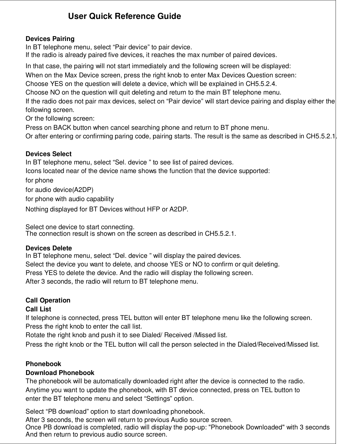 User Quick Reference GuideDevices PairingIn BT telephone menu, select “Pair device” to pair device.If the radio is already paired five devices, it reaches the max number of paired devices.In that case, the pairing will not start immediately and the following screen will be displayed:When on the Max Device screen, press the right knob to enter Max Devices Question screen:Choose YES on the question will delete a device, which will be explained in CH5.5.2.4.Choose NO on the question will quit deleting and return to the main BT telephone menu.If the radio does not pair max devices, select on “Pair device” will start device pairing and display either thefollowing screen.Or the following screen:Press on BACK button when cancel searching phone and return to BT phone menu.Or after entering or confirming paring code, pairing starts. The result is the same as described in CH5.5.2.1.Devices SelectIn BT telephone menu, select “Sel. device ” to see list of paired devices.Icons located near of the device name shows the function that the device supported:for phonefor audio device(A2DP)for phone with audio capabilityNothing displayed for BT Devices without HFP or A2DP.Select one device to start connecting.The connection result is shown on the screen as described in CH5.5.2.1.Devices DeleteIn BT telephone menu, select “Del. device ” will display the paired devices.Select the device you want to delete, and choose YES or NO to confirm or quit deleting.Press YES to delete the device. And the radio will display the following screen.After 3 seconds, the radio will return to BT telephone menu.Call OperationCall ListIf telephone is connected, press TEL button will enter BT telephone menu like the following screen.Press the right knob to enter the call list.Rotate the right knob and push it to see Dialed/ Received /Missed list.Press the right knob or the TEL button will call the person selected in the Dialed/Received/Missed list.PhonebookDownload PhonebookThe phonebook will be automatically downloaded right after the device is connected to the radio.Anytime you want to update the phonebook, with BT device connected, press on TEL button toenter the BT telephone menu and select “Settings” option.Select “PB download” option to start downloading phonebook.After 3 seconds, the screen will return to previous Audio source screen.Once PB download is completed, radio will display the pop-up: &quot;Phonebook Downloaded&quot; with 3 secondsAnd then return to previous audio source screen.