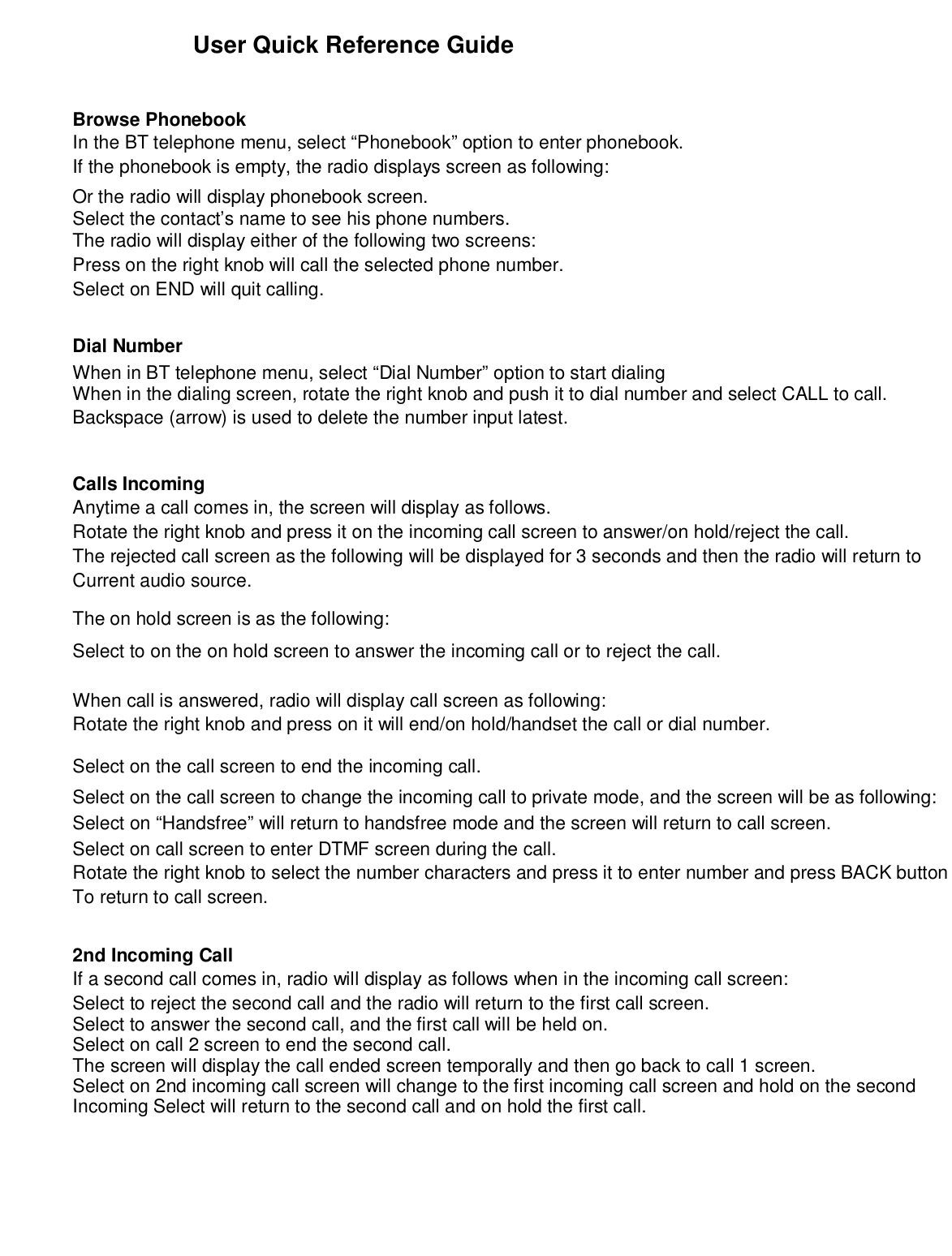 User Quick Reference GuideBrowse PhonebookIn the BT telephone menu, select “Phonebook” option to enter phonebook.If the phonebook is empty, the radio displays screen as following:Or the radio will display phonebook screen.Select the contact’s name to see his phone numbers.The radio will display either of the following two screens:Press on the right knob will call the selected phone number.Select on END will quit calling.Dial NumberWhen in BT telephone menu, select “Dial Number” option to start dialingWhen in the dialing screen, rotate the right knob and push it to dial number and select CALL to call.Backspace (arrow) is used to delete the number input latest.Calls IncomingAnytime a call comes in, the screen will display as follows.Rotate the right knob and press it on the incoming call screen to answer/on hold/reject the call.The rejected call screen as the following will be displayed for 3 seconds and then the radio will return toCurrent audio source.The on hold screen is as the following:Select to on the on hold screen to answer the incoming call or to reject the call.When call is answered, radio will display call screen as following:Rotate the right knob and press on it will end/on hold/handset the call or dial number.Select on the call screen to end the incoming call.Select on the call screen to change the incoming call to private mode, and the screen will be as following:Select on “Handsfree” will return to handsfree mode and the screen will return to call screen.Select on call screen to enter DTMF screen during the call.Rotate the right knob to select the number characters and press it to enter number and press BACK buttonTo return to call screen.2nd Incoming CallIf a second call comes in, radio will display as follows when in the incoming call screen:Select to reject the second call and the radio will return to the first call screen.Select to answer the second call, and the first call will be held on.Select on call 2 screen to end the second call.The screen will display the call ended screen temporally and then go back to call 1 screen.Select on 2nd incoming call screen will change to the first incoming call screen and hold on the secondIncoming Select will return to the second call and on hold the first call.