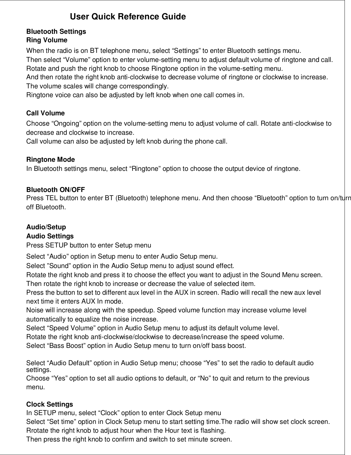 User Quick Reference GuideBluetooth SettingsRing VolumeWhen the radio is on BT telephone menu, select “Settings” to enter Bluetooth settings menu.Then select “Volume” option to enter volume-setting menu to adjust default volume of ringtone and call.Rotate and push the right knob to choose Ringtone option in the volume-setting menu.And then rotate the right knob anti-clockwise to decrease volume of ringtone or clockwise to increase.The volume scales will change correspondingly.Ringtone voice can also be adjusted by left knob when one call comes in.Call VolumeChoose “Ongoing” option on the volume-setting menu to adjust volume of call. Rotate anti-clockwise todecrease and clockwise to increase.Call volume can also be adjusted by left knob during the phone call.Ringtone ModeIn Bluetooth settings menu, select “Ringtone” option to choose the output device of ringtone.Bluetooth ON/OFFPress TEL button to enter BT (Bluetooth) telephone menu. And then choose “Bluetooth” option to turn on/turnoff Bluetooth.Audio/SetupAudio SettingsPress SETUP button to enter Setup menuSelect “Audio” option in Setup menu to enter Audio Setup menu.Select ”Sound” option in the Audio Setup menu to adjust sound effect.Rotate the right knob and press it to choose the effect you want to adjust in the Sound Menu screen.Then rotate the right knob to increase or decrease the value of selected item.Press the button to set to different aux level in the AUX in screen. Radio will recall the new aux levelnext time it enters AUX In mode.Noise will increase along with the speedup. Speed volume function may increase volume levelautomatically to equalize the noise increase.Select “Speed Volume” option in Audio Setup menu to adjust its default volume level.Rotate the right knob anti-clockwise/clockwise to decrease/increase the speed volume.Select “Bass Boost” option in Audio Setup menu to turn on/off bass boost.Select “Audio Default” option in Audio Setup menu; choose “Yes” to set the radio to default audiosettings.Choose “Yes” option to set all audio options to default, or “No” to quit and return to the previousmenu.Clock SettingsIn SETUP menu, select “Clock” option to enter Clock Setup menuSelect “Set time” option in Clock Setup menu to start setting time.The radio will show set clock screen.Rrotate the right knob to adjust hour when the Hour text is flashing.Then press the right knob to confirm and switch to set minute screen.