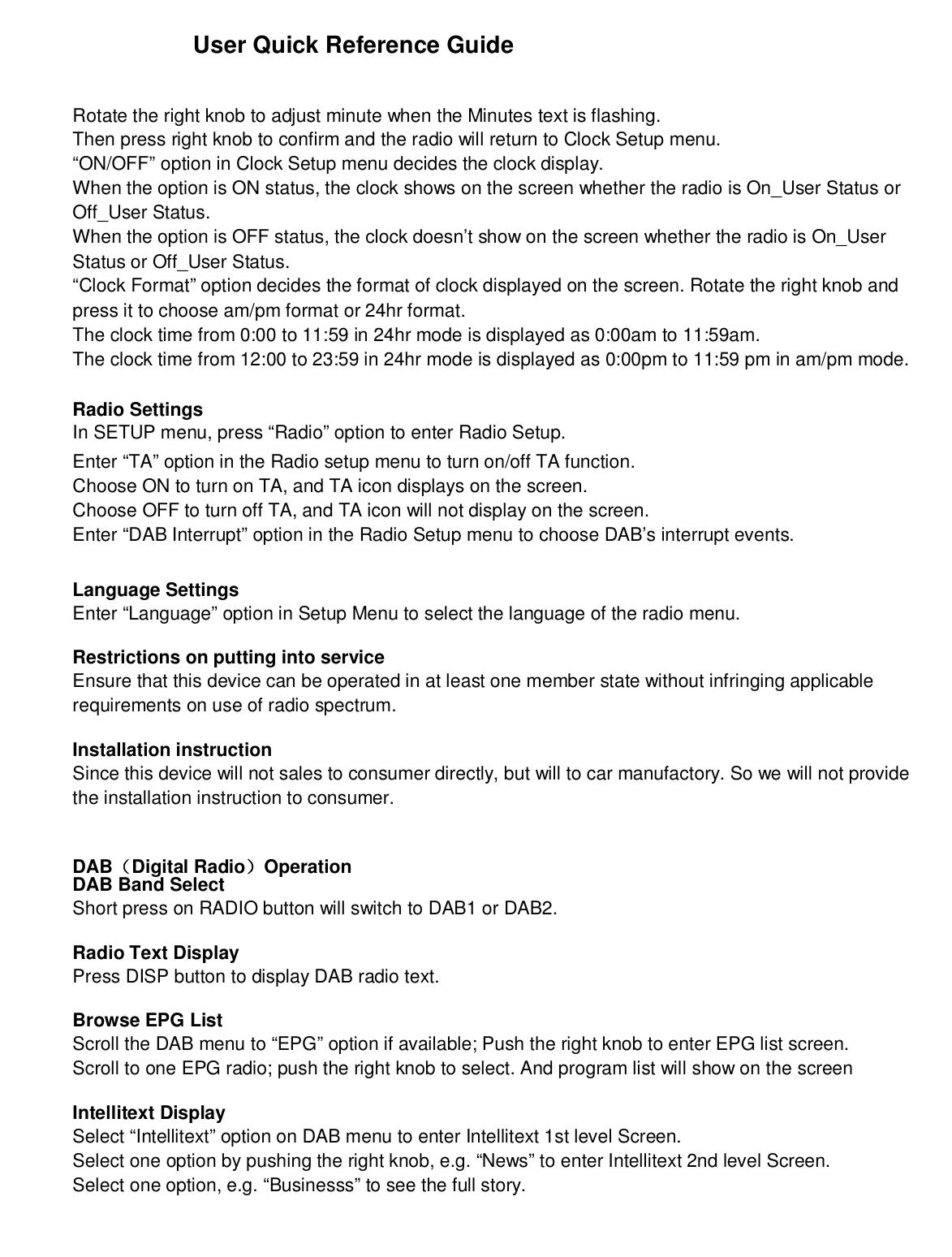 User Quick Reference GuideRotate the right knob to adjust minute when the Minutes text is flashing.Then press right knob to confirm and the radio will return to Clock Setup menu.“ON/OFF” option in Clock Setup menu decides the clock display.When the option is ON status, the clock shows on the screen whether the radio is On_User Status orOff_User Status.When the option is OFF status, the clock doesn’t show on the screen whether the radio is On_UserStatus or Off_User Status.“Clock Format” option decides the format of clock displayed on the screen. Rotate the right knob andpress it to choose am/pm format or 24hr format.The clock time from 0:00 to 11:59 in 24hr mode is displayed as 0:00am to 11:59am.The clock time from 12:00 to 23:59 in 24hr mode is displayed as 0:00pm to 11:59 pm in am/pm mode.Radio SettingsIn SETUP menu, press “Radio” option to enter Radio Setup.Enter “TA” option in the Radio setup menu to turn on/off TA function.Choose ON to turn on TA, and TA icon displays on the screen.Choose OFF to turn off TA, and TA icon will not display on the screen.Enter “DAB Interrupt” option in the Radio Setup menu to choose DAB’s interrupt events.Language SettingsEnter “Language” option in Setup Menu to select the language of the radio menu.Restrictions on putting into serviceEnsure that this device can be operated in at least one member state without infringing applicablerequirements on use of radio spectrum.Installation instructionSince this device will not sales to consumer directly, but will to car manufactory. So we will not providethe installation instruction to consumer.DAB（Digital Radio）OperationDAB Band SelectShort press on RADIO button will switch to DAB1 or DAB2.Radio Text DisplayPress DISP button to display DAB radio text.Browse EPG ListScroll the DAB menu to “EPG” option if available; Push the right knob to enter EPG list screen.Scroll to one EPG radio; push the right knob to select. And program list will show on the screenIntellitext DisplaySelect “Intellitext” option on DAB menu to enter Intellitext 1st level Screen.Select one option by pushing the right knob, e.g. “News” to enter Intellitext 2nd level Screen.Select one option, e.g. “Businesss” to see the full story.