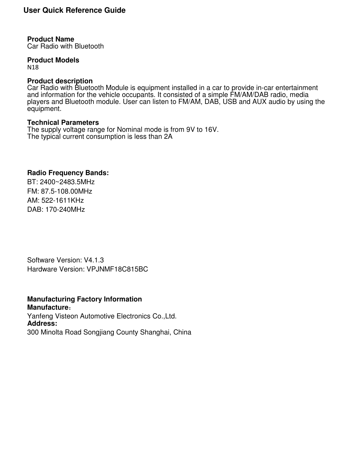               User Quick Reference Guide      Product Name Car Radio with Bluetooth  Product Models N18  Product description Car Radio with Bluetooth Module is equipment installed in a car to provide in-car entertainment and information for the vehicle occupants. It consisted of a simple FM/AM/DAB radio, media players and Bluetooth module. User can listen to FM/AM, DAB, USB and AUX audio by using the equipment.  Technical Parameters The supply voltage range for Nominal mode is from 9V to 16V. The typical current consumption is less than 2A     Radio Frequency Bands: BT: 2400~2483.5MHz FM: 87.5-108.00MHz AM: 522-1611KHz DAB: 170-240MHz     Software Version: V4.1.3 Hardware Version: VPJNMF18C815BC    Manufacturing Factory Information Manufacture： Yanfeng Visteon Automotive Electronics Co.,Ltd. Address: 300 Minolta Road Songjiang County Shanghai, China                     