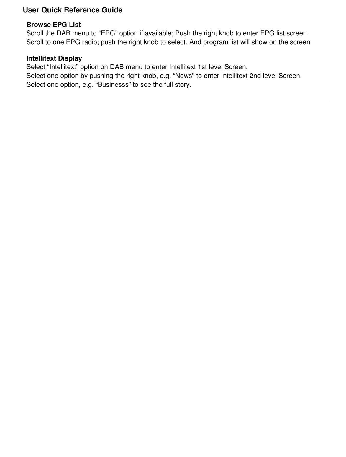               User Quick Reference Guide          Browse EPG List Scroll the DAB menu to “EPG” option if available; Push the right knob to enter EPG list screen. Scroll to one EPG radio; push the right knob to select. And program list will show on the screen  Intellitext Display Select “Intellitext” option on DAB menu to enter Intellitext 1st level Screen. Select one option by pushing the right knob, e.g. “News” to enter Intellitext 2nd level Screen. Select one option, e.g. “Businesss” to see the full story. 