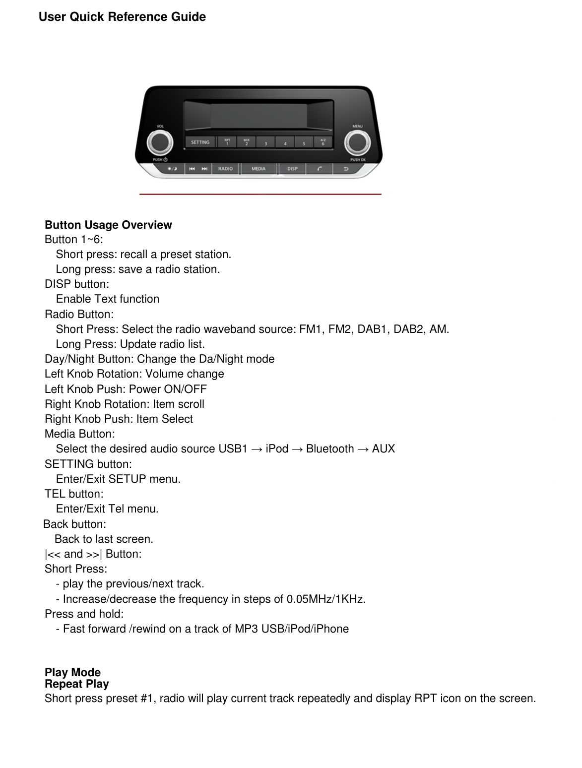               User Quick Reference Guide                         Button Usage Overview Button 1~6:   Short press: recall a preset station. Long press: save a radio station. DISP button:   Enable Text function Radio Button: Short Press: Select the radio waveband source: FM1, FM2, DAB1, DAB2, AM. Long Press: Update radio list. Day/Night Button: Change the Da/Night mode Left Knob Rotation: Volume change Left Knob Push: Power ON/OFF Right Knob Rotation: Item scroll Right Knob Push: Item Select Media Button:   Select the desired audio source USB1 → iPod → Bluetooth → AUX SETTING button: Enter/Exit SETUP menu. TEL button: Enter/Exit Tel menu.                         Back button:                             Back to last screen. |&lt;&lt; and &gt;&gt;| Button: Short Press: - play the previous/next track. - Increase/decrease the frequency in steps of 0.05MHz/1KHz. Press and hold: - Fast forward /rewind on a track of MP3 USB/iPod/iPhone   Play Mode Repeat Play Short press preset #1, radio will play current track repeatedly and display RPT icon on the screen.      