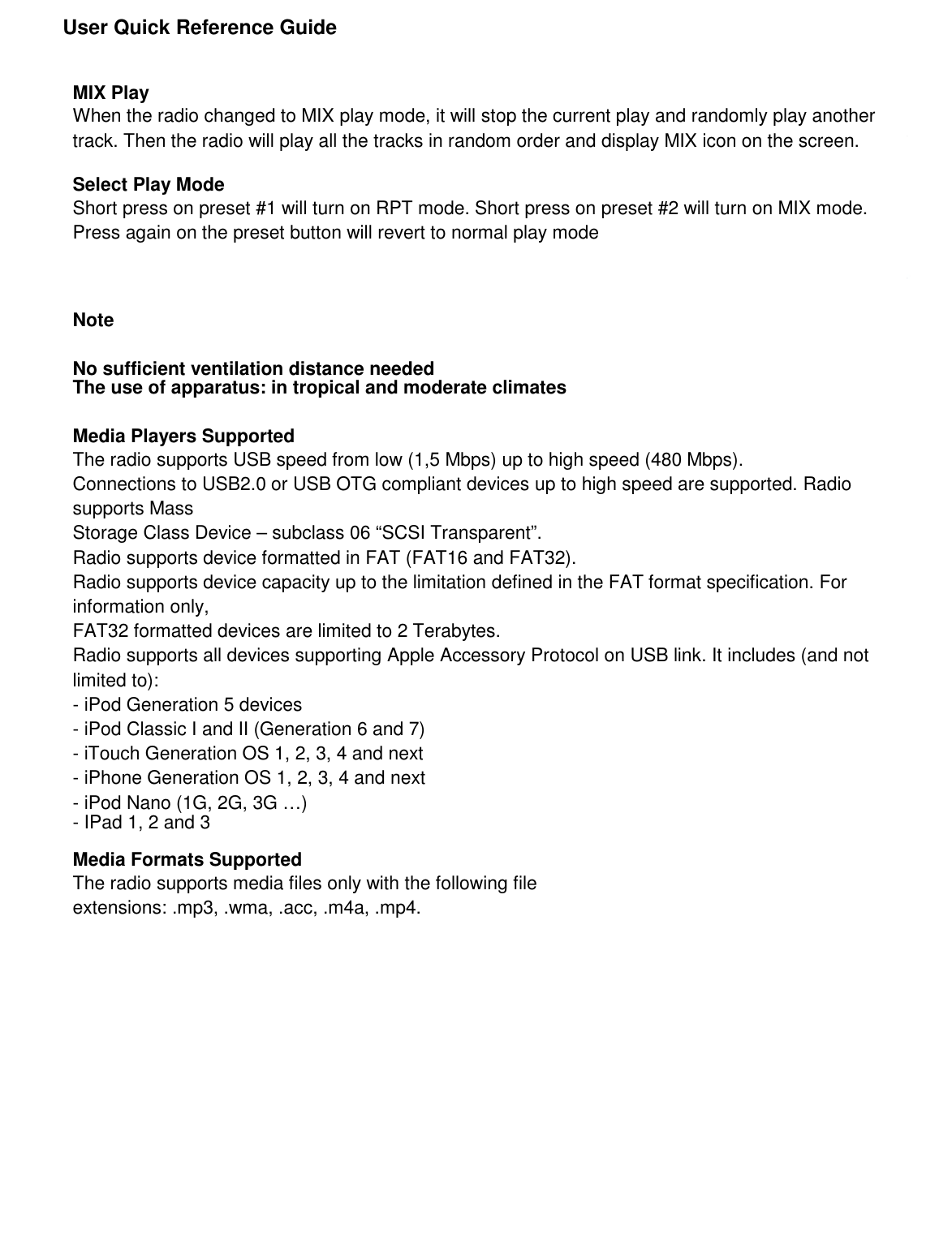               User Quick Reference Guide               MIX Play When the radio changed to MIX play mode, it will stop the current play and randomly play another track. Then the radio will play all the tracks in random order and display MIX icon on the screen.  Select Play Mode Short press on preset #1 will turn on RPT mode. Short press on preset #2 will turn on MIX mode. Press again on the preset button will revert to normal play mode    Note  No sufficient ventilation distance needed The use of apparatus: in tropical and moderate climates  Media Players Supported The radio supports USB speed from low (1,5 Mbps) up to high speed (480 Mbps). Connections to USB2.0 or USB OTG compliant devices up to high speed are supported. Radio supports Mass Storage Class Device – subclass 06 “SCSI Transparent”. Radio supports device formatted in FAT (FAT16 and FAT32). Radio supports device capacity up to the limitation defined in the FAT format specification. For information only, FAT32 formatted devices are limited to 2 Terabytes. Radio supports all devices supporting Apple Accessory Protocol on USB link. It includes (and not limited to): - iPod Generation 5 devices - iPod Classic I and II (Generation 6 and 7) - iTouch Generation OS 1, 2, 3, 4 and next - iPhone Generation OS 1, 2, 3, 4 and next - iPod Nano (1G, 2G, 3G …) - IPad 1, 2 and 3  Media Formats Supported The radio supports media files only with the following file extensions: .mp3, .wma, .acc, .m4a, .mp4.                      