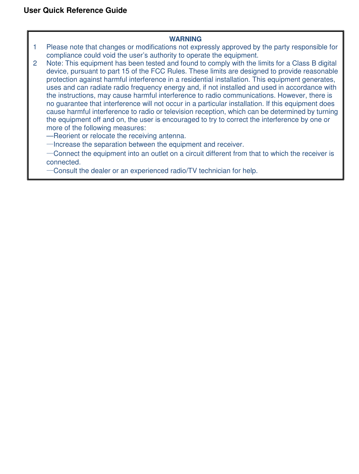               User Quick Reference Guide       WARNING 1  Please note that changes or modifications not expressly approved by the party responsible for compliance could void the user’s authority to operate the equipment. 2  Note: This equipment has been tested and found to comply with the limits for a Class B digital device, pursuant to part 15 of the FCC Rules. These limits are designed to provide reasonable protection against harmful interference in a residential installation. This equipment generates, uses and can radiate radio frequency energy and, if not installed and used in accordance with the instructions, may cause harmful interference to radio communications. However, there is no guarantee that interference will not occur in a particular installation. If this equipment does cause harmful interference to radio or television reception, which can be determined by turning the equipment off and on, the user is encouraged to try to correct the interference by one or more of the following measures: —Reorient or relocate the receiving antenna. —Increase the separation between the equipment and receiver. —Connect the equipment into an outlet on a circuit different from that to which the receiver is connected. —Consult the dealer or an experienced radio/TV technician for help. 