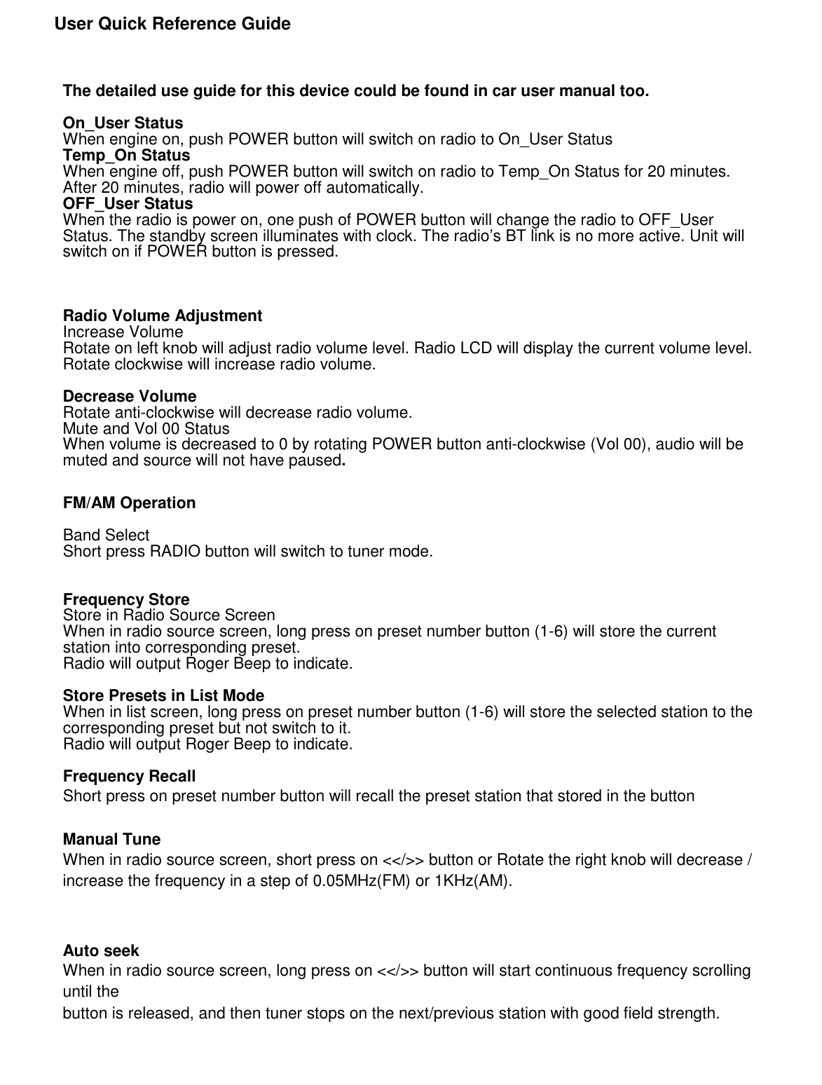               User Quick Reference Guide      The detailed use guide for this device could be found in car user manual too.  On_User Status When engine on, push POWER button will switch on radio to On_User Status Temp_On Status When engine off, push POWER button will switch on radio to Temp_On Status for 20 minutes. After 20 minutes, radio will power off automatically.   OFF_User Status When the radio is power on, one push of POWER button will change the radio to OFF_User Status. The standby screen illuminates with clock. The radio’s BT link is no more active. Unit will switch on if POWER button is pressed.    Radio Volume Adjustment Increase Volume Rotate on left knob will adjust radio volume level. Radio LCD will display the current volume level. Rotate clockwise will increase radio volume.  Decrease Volume Rotate anti-clockwise will decrease radio volume. Mute and Vol 00 Status When volume is decreased to 0 by rotating POWER button anti-clockwise (Vol 00), audio will be muted and source will not have paused. FM/AM Operation  Band Select Short press RADIO button will switch to tuner mode.   Frequency Store Store in Radio Source Screen When in radio source screen, long press on preset number button (1-6) will store the current station into corresponding preset. Radio will output Roger Beep to indicate.  Store Presets in List Mode When in list screen, long press on preset number button (1-6) will store the selected station to the corresponding preset but not switch to it. Radio will output Roger Beep to indicate.  Frequency Recall Short press on preset number button will recall the preset station that stored in the button  Manual Tune When in radio source screen, short press on &lt;&lt;/&gt;&gt; button or Rotate the right knob will decrease / increase the frequency in a step of 0.05MHz(FM) or 1KHz(AM).   Auto seek When in radio source screen, long press on &lt;&lt;/&gt;&gt; button will start continuous frequency scrolling until the button is released, and then tuner stops on the next/previous station with good field strength.     