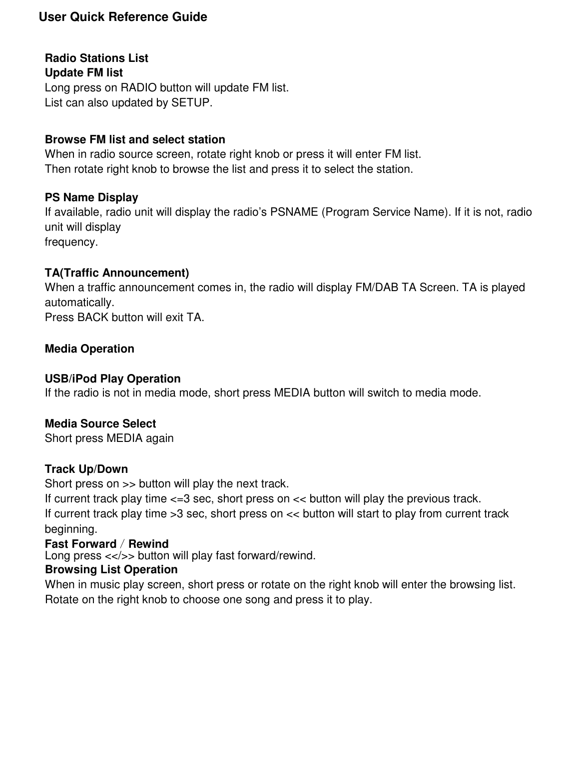               User Quick Reference Guide     Radio Stations List Update FM list Long press on RADIO button will update FM list. List can also updated by SETUP.   Browse FM list and select station When in radio source screen, rotate right knob or press it will enter FM list. Then rotate right knob to browse the list and press it to select the station.  PS Name Display If available, radio unit will display the radio’s PSNAME (Program Service Name). If it is not, radio unit will display frequency.  TA(Traffic Announcement) When a traffic announcement comes in, the radio will display FM/DAB TA Screen. TA is played automatically. Press BACK button will exit TA.  Media Operation  USB/iPod Play Operation If the radio is not in media mode, short press MEDIA button will switch to media mode.  Media Source Select Short press MEDIA again  Track Up/Down Short press on &gt;&gt; button will play the next track. If current track play time &lt;=3 sec, short press on &lt;&lt; button will play the previous track. If current track play time &gt;3 sec, short press on &lt;&lt; button will start to play from current track beginning. Fast Forward／Rewind Long press &lt;&lt;/&gt;&gt; button will play fast forward/rewind. Browsing List Operation When in music play screen, short press or rotate on the right knob will enter the browsing list. Rotate on the right knob to choose one song and press it to play.