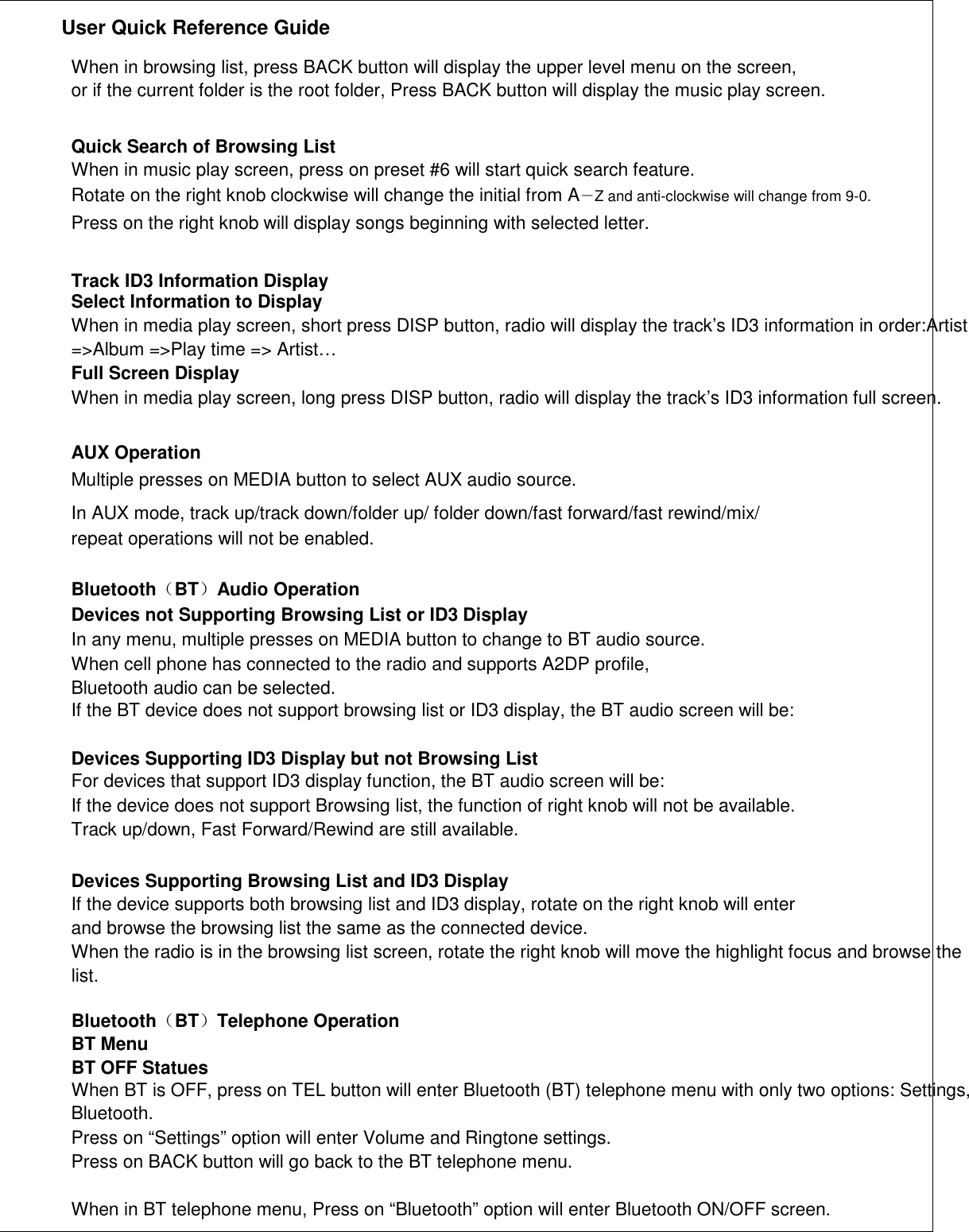               User Quick Reference Guide    When in browsing list, press BACK button will display the upper level menu on the screen, or if the current folder is the root folder, Press BACK button will display the music play screen.   Quick Search of Browsing List When in music play screen, press on preset #6 will start quick search feature. Rotate on the right knob clockwise will change the initial from A－Z and anti-clockwise will change from 9-0. Press on the right knob will display songs beginning with selected letter.   Track ID3 Information Display Select Information to Display When in media play screen, short press DISP button, radio will display the track’s ID3 information in order:Artist =&gt;Album =&gt;Play time =&gt; Artist… Full Screen Display When in media play screen, long press DISP button, radio will display the track’s ID3 information full screen.   AUX Operation Multiple presses on MEDIA button to select AUX audio source. In AUX mode, track up/track down/folder up/ folder down/fast forward/fast rewind/mix/ repeat operations will not be enabled.  Bluetooth（BT）Audio Operation Devices not Supporting Browsing List or ID3 Display In any menu, multiple presses on MEDIA button to change to BT audio source. When cell phone has connected to the radio and supports A2DP profile, Bluetooth audio can be selected. If the BT device does not support browsing list or ID3 display, the BT audio screen will be:  Devices Supporting ID3 Display but not Browsing List For devices that support ID3 display function, the BT audio screen will be: If the device does not support Browsing list, the function of right knob will not be available. Track up/down, Fast Forward/Rewind are still available.  Devices Supporting Browsing List and ID3 Display If the device supports both browsing list and ID3 display, rotate on the right knob will enter and browse the browsing list the same as the connected device. When the radio is in the browsing list screen, rotate the right knob will move the highlight focus and browse the list.  Bluetooth（BT）Telephone Operation BT Menu BT OFF Statues When BT is OFF, press on TEL button will enter Bluetooth (BT) telephone menu with only two options: Settings, Bluetooth. Press on “Settings” option will enter Volume and Ringtone settings. Press on BACK button will go back to the BT telephone menu.  When in BT telephone menu, Press on “Bluetooth” option will enter Bluetooth ON/OFF screen.   
