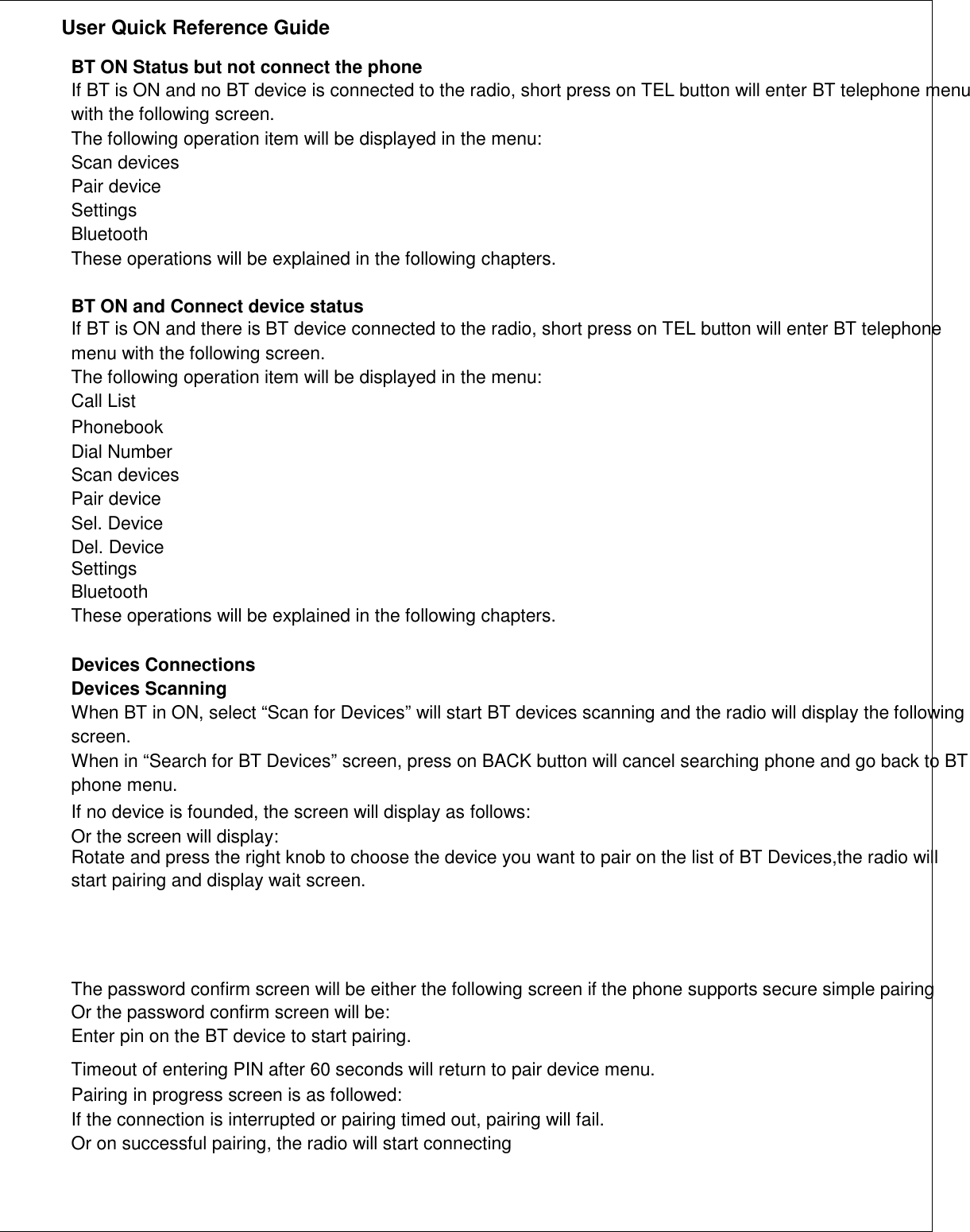               User Quick Reference Guide    BT ON Status but not connect the phone If BT is ON and no BT device is connected to the radio, short press on TEL button will enter BT telephone menu with the following screen. The following operation item will be displayed in the menu: Scan devices Pair device Settings Bluetooth These operations will be explained in the following chapters.  BT ON and Connect device status If BT is ON and there is BT device connected to the radio, short press on TEL button will enter BT telephone menu with the following screen. The following operation item will be displayed in the menu: Call List Phonebook Dial Number Scan devices Pair device Sel. Device Del. Device Settings Bluetooth These operations will be explained in the following chapters.  Devices Connections Devices Scanning When BT in ON, select “Scan for Devices” will start BT devices scanning and the radio will display the following screen. When in “Search for BT Devices” screen, press on BACK button will cancel searching phone and go back to BT phone menu. If no device is founded, the screen will display as follows: Or the screen will display: Rotate and press the right knob to choose the device you want to pair on the list of BT Devices,the radio will start pairing and display wait screen.    The password confirm screen will be either the following screen if the phone supports secure simple pairing Or the password confirm screen will be: Enter pin on the BT device to start pairing. Timeout of entering PIN after 60 seconds will return to pair device menu. Pairing in progress screen is as followed: If the connection is interrupted or pairing timed out, pairing will fail. Or on successful pairing, the radio will start connecting     