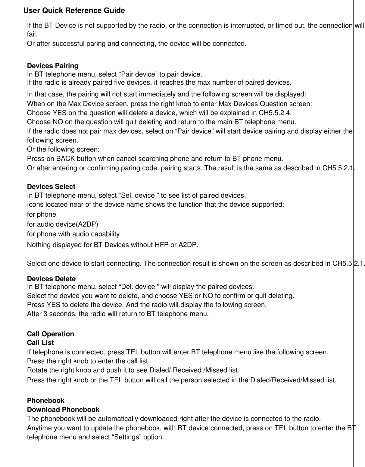               User Quick Reference Guide    If the BT Device is not supported by the radio, or the connection is interrupted, or timed out, the connection will fail. Or after successful paring and connecting, the device will be connected.   Devices Pairing In BT telephone menu, select “Pair device” to pair device. If the radio is already paired five devices, it reaches the max number of paired devices. In that case, the pairing will not start immediately and the following screen will be displayed: When on the Max Device screen, press the right knob to enter Max Devices Question screen: Choose YES on the question will delete a device, which will be explained in CH5.5.2.4. Choose NO on the question will quit deleting and return to the main BT telephone menu. If the radio does not pair max devices, select on “Pair device” will start device pairing and display either the following screen. Or the following screen: Press on BACK button when cancel searching phone and return to BT phone menu. Or after entering or confirming paring code, pairing starts. The result is the same as described in CH5.5.2.1.  Devices Select In BT telephone menu, select “Sel. device ” to see list of paired devices. Icons located near of the device name shows the function that the device supported: for phone for audio device(A2DP) for phone with audio capability Nothing displayed for BT Devices without HFP or A2DP.  Select one device to start connecting. The connection result is shown on the screen as described in CH5.5.2.1.  Devices Delete In BT telephone menu, select “Del. device ” will display the paired devices. Select the device you want to delete, and choose YES or NO to confirm or quit deleting. Press YES to delete the device. And the radio will display the following screen. After 3 seconds, the radio will return to BT telephone menu.   Call Operation Call List If telephone is connected, press TEL button will enter BT telephone menu like the following screen. Press the right knob to enter the call list. Rotate the right knob and push it to see Dialed/ Received /Missed list. Press the right knob or the TEL button will call the person selected in the Dialed/Received/Missed list.   Phonebook Download Phonebook The phonebook will be automatically downloaded right after the device is connected to the radio. Anytime you want to update the phonebook, with BT device connected, press on TEL button to enter the BT telephone menu and select “Settings” option.       