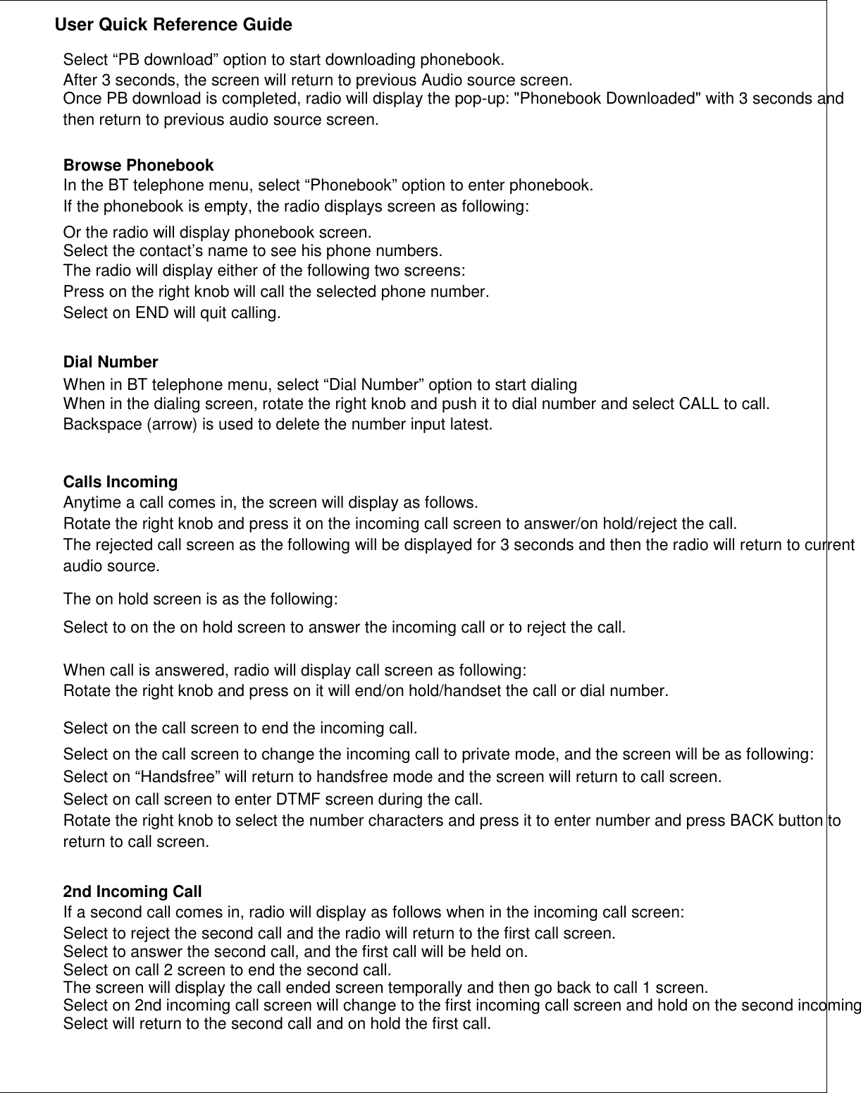               User Quick Reference Guide    Select “PB download” option to start downloading phonebook. After 3 seconds, the screen will return to previous Audio source screen. Once PB download is completed, radio will display the pop-up: &quot;Phonebook Downloaded&quot; with 3 seconds and then return to previous audio source screen.  Browse Phonebook In the BT telephone menu, select “Phonebook” option to enter phonebook. If the phonebook is empty, the radio displays screen as following: Or the radio will display phonebook screen. Select the contact’s name to see his phone numbers. The radio will display either of the following two screens: Press on the right knob will call the selected phone number. Select on END will quit calling.   Dial Number When in BT telephone menu, select “Dial Number” option to start dialing When in the dialing screen, rotate the right knob and push it to dial number and select CALL to call. Backspace (arrow) is used to delete the number input latest.   Calls Incoming Anytime a call comes in, the screen will display as follows. Rotate the right knob and press it on the incoming call screen to answer/on hold/reject the call. The rejected call screen as the following will be displayed for 3 seconds and then the radio will return to current audio source.  The on hold screen is as the following: Select to on the on hold screen to answer the incoming call or to reject the call.  When call is answered, radio will display call screen as following: Rotate the right knob and press on it will end/on hold/handset the call or dial number.  Select on the call screen to end the incoming call. Select on the call screen to change the incoming call to private mode, and the screen will be as following: Select on “Handsfree” will return to handsfree mode and the screen will return to call screen. Select on call screen to enter DTMF screen during the call. Rotate the right knob to select the number characters and press it to enter number and press BACK button to return to call screen.   2nd Incoming Call If a second call comes in, radio will display as follows when in the incoming call screen: Select to reject the second call and the radio will return to the first call screen. Select to answer the second call, and the first call will be held on. Select on call 2 screen to end the second call. The screen will display the call ended screen temporally and then go back to call 1 screen. Select on 2nd incoming call screen will change to the first incoming call screen and hold on the second incomingSelect will return to the second call and on hold the first call.       
