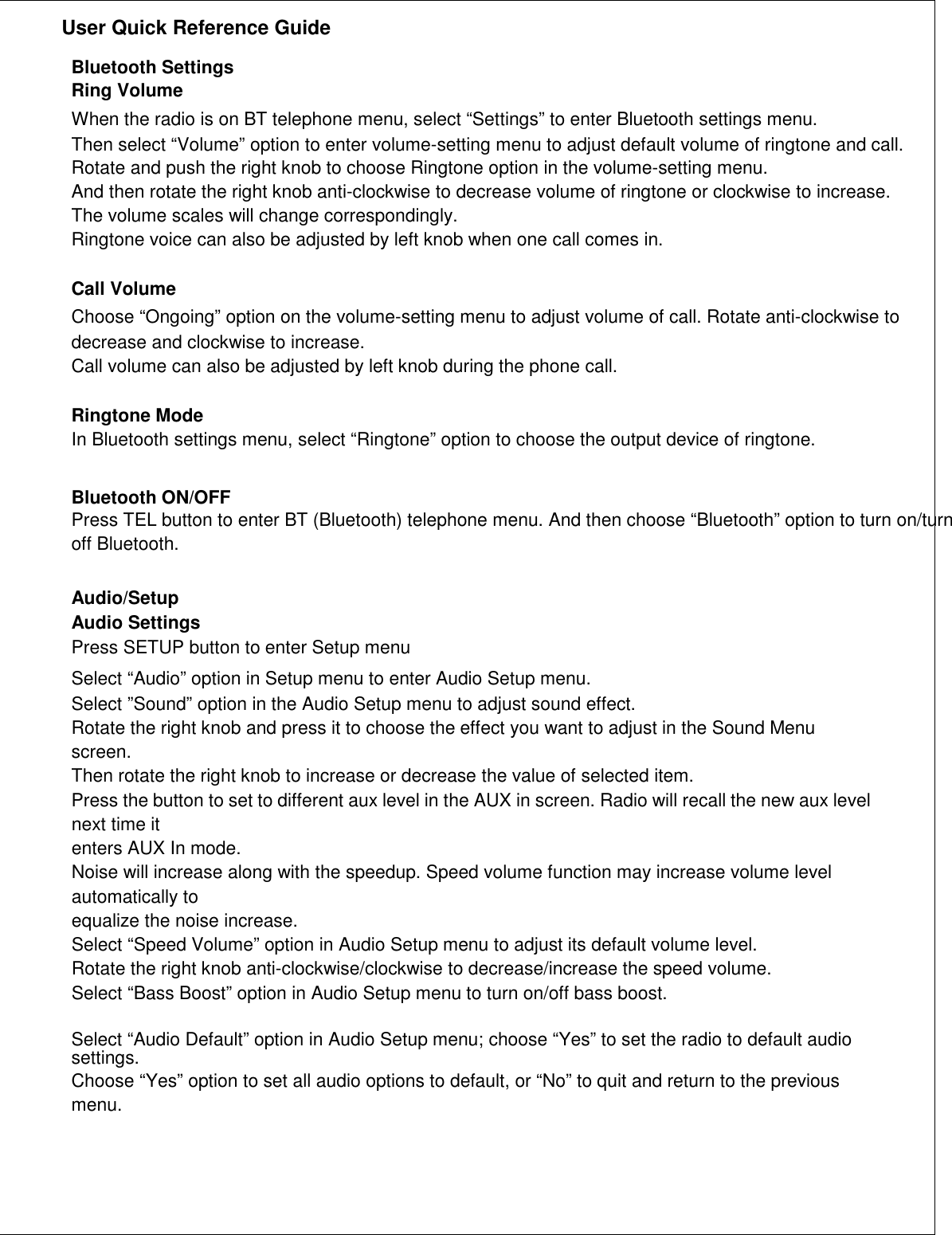               User Quick Reference Guide    Bluetooth Settings Ring Volume When the radio is on BT telephone menu, select “Settings” to enter Bluetooth settings menu. Then select “Volume” option to enter volume-setting menu to adjust default volume of ringtone and call. Rotate and push the right knob to choose Ringtone option in the volume-setting menu. And then rotate the right knob anti-clockwise to decrease volume of ringtone or clockwise to increase. The volume scales will change correspondingly. Ringtone voice can also be adjusted by left knob when one call comes in.  Call Volume Choose “Ongoing” option on the volume-setting menu to adjust volume of call. Rotate anti-clockwise to decrease and clockwise to increase. Call volume can also be adjusted by left knob during the phone call.  Ringtone Mode In Bluetooth settings menu, select “Ringtone” option to choose the output device of ringtone.   Bluetooth ON/OFF Press TEL button to enter BT (Bluetooth) telephone menu. And then choose “Bluetooth” option to turn on/turn off Bluetooth.   Audio/Setup Audio Settings Press SETUP button to enter Setup menu Select “Audio” option in Setup menu to enter Audio Setup menu. Select ”Sound” option in the Audio Setup menu to adjust sound effect. Rotate the right knob and press it to choose the effect you want to adjust in the Sound Menu screen. Then rotate the right knob to increase or decrease the value of selected item. Press the button to set to different aux level in the AUX in screen. Radio will recall the new aux level next time it enters AUX In mode. Noise will increase along with the speedup. Speed volume function may increase volume level automatically to equalize the noise increase. Select “Speed Volume” option in Audio Setup menu to adjust its default volume level. Rotate the right knob anti-clockwise/clockwise to decrease/increase the speed volume. Select “Bass Boost” option in Audio Setup menu to turn on/off bass boost.  Select “Audio Default” option in Audio Setup menu; choose “Yes” to set the radio to default audio settings. Choose “Yes” option to set all audio options to default, or “No” to quit and return to the previous menu.      