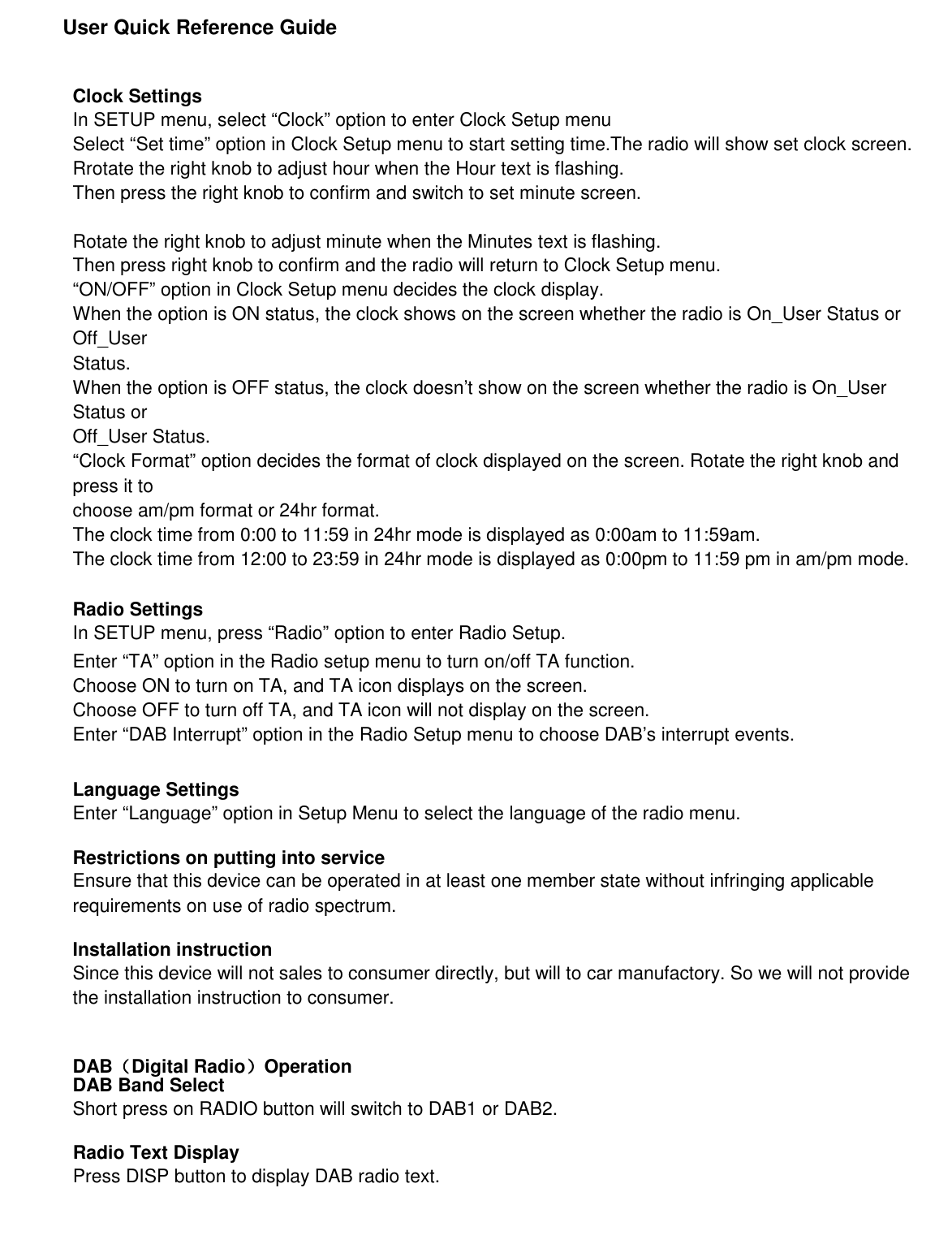               User Quick Reference Guide     Clock Settings In SETUP menu, select “Clock” option to enter Clock Setup menu Select “Set time” option in Clock Setup menu to start setting time.The radio will show set clock screen. Rrotate the right knob to adjust hour when the Hour text is flashing. Then press the right knob to confirm and switch to set minute screen.  Rotate the right knob to adjust minute when the Minutes text is flashing. Then press right knob to confirm and the radio will return to Clock Setup menu. “ON/OFF” option in Clock Setup menu decides the clock display. When the option is ON status, the clock shows on the screen whether the radio is On_User Status or Off_User Status. When the option is OFF status, the clock doesn’t show on the screen whether the radio is On_User Status or Off_User Status. “Clock Format” option decides the format of clock displayed on the screen. Rotate the right knob and press it to choose am/pm format or 24hr format. The clock time from 0:00 to 11:59 in 24hr mode is displayed as 0:00am to 11:59am. The clock time from 12:00 to 23:59 in 24hr mode is displayed as 0:00pm to 11:59 pm in am/pm mode.  Radio Settings In SETUP menu, press “Radio” option to enter Radio Setup. Enter “TA” option in the Radio setup menu to turn on/off TA function. Choose ON to turn on TA, and TA icon displays on the screen. Choose OFF to turn off TA, and TA icon will not display on the screen. Enter “DAB Interrupt” option in the Radio Setup menu to choose DAB’s interrupt events.   Language Settings Enter “Language” option in Setup Menu to select the language of the radio menu.  Restrictions on putting into service Ensure that this device can be operated in at least one member state without infringing applicable requirements on use of radio spectrum.  Installation instruction Since this device will not sales to consumer directly, but will to car manufactory. So we will not provide the installation instruction to consumer.   DAB（（（（Digital Radio））））Operation DAB Band Select Short press on RADIO button will switch to DAB1 or DAB2.              Radio Text Display Press DISP button to display DAB radio text.     