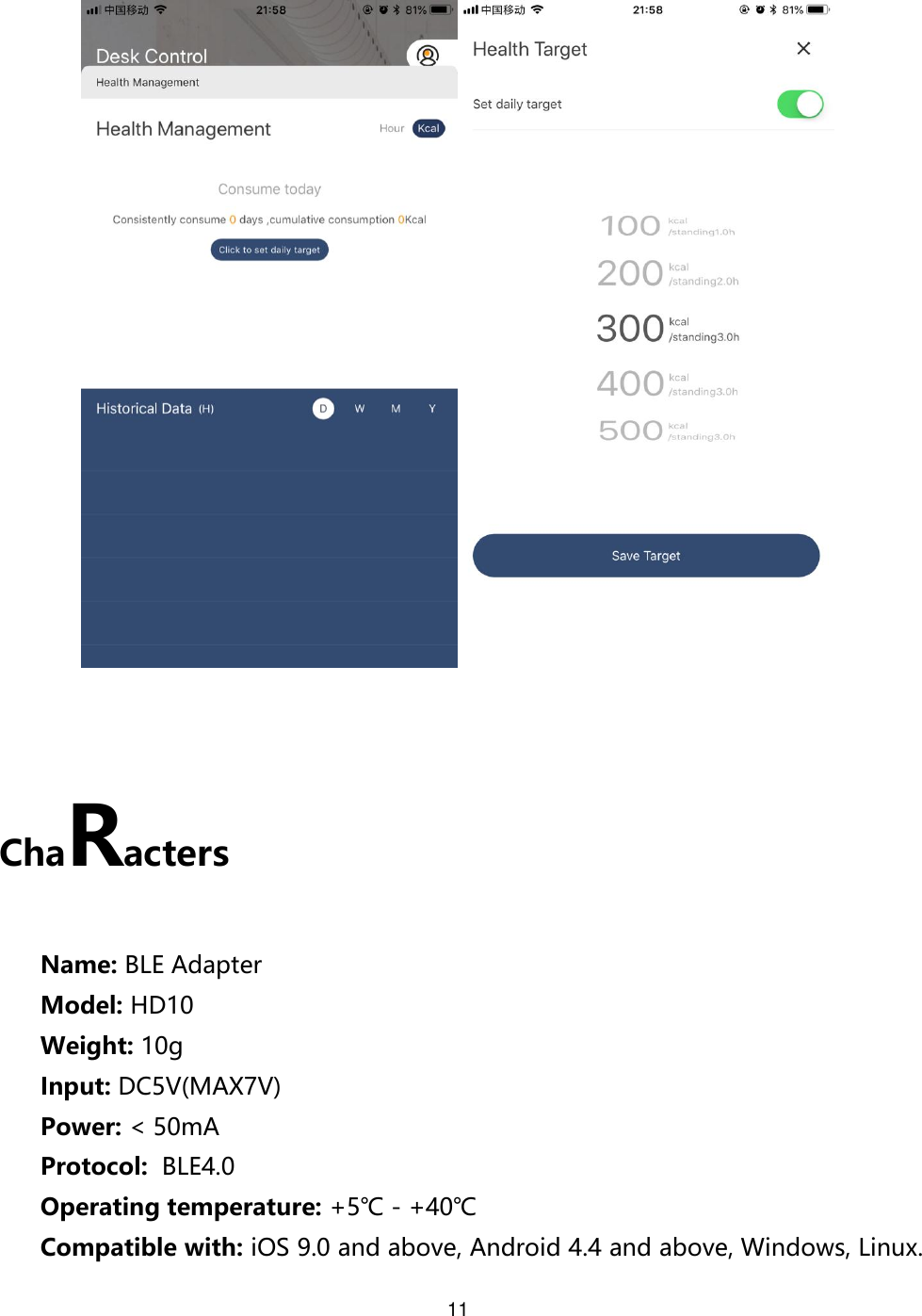 11     ChaRacters  Name: BLE Adapter Model: HD10 Weight: 10g Input: DC5V(MAX7V) Power: &lt; 50mA Protocol:  BLE4.0 Operating temperature: +5℃ - +40℃ Compatible with: iOS 9.0 and above, Android 4.4 and above, Windows, Linux. 