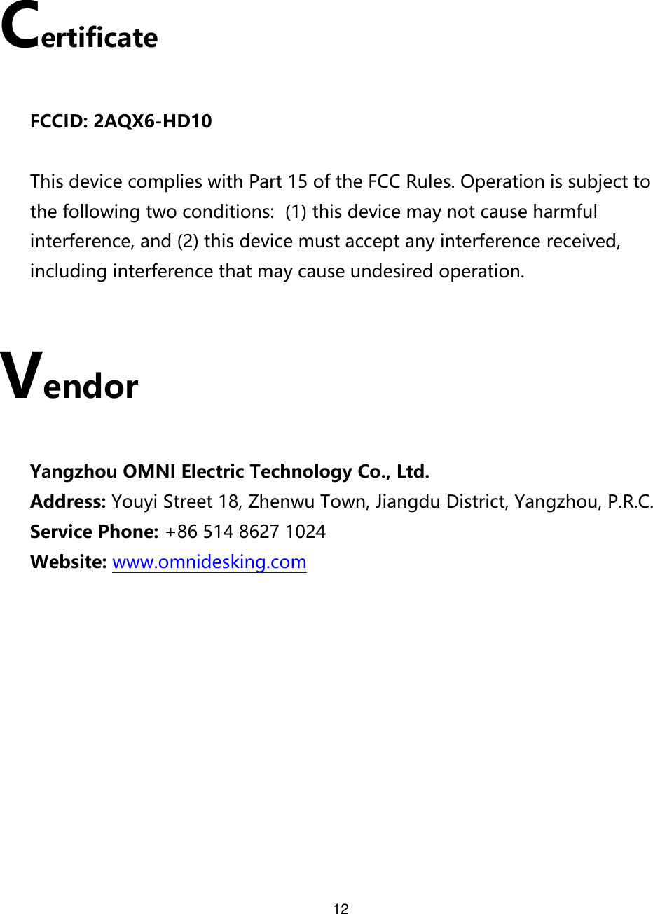 12   Certificate  FCCID: 2AQX6-HD10  This device complies with Part 15 of the FCC Rules. Operation is subject to the following two conditions:  (1) this device may not cause harmful interference, and (2) this device must accept any interference received, including interference that may cause undesired operation.  Vendor  Yangzhou OMNI Electric Technology Co., Ltd. Address: Youyi Street 18, Zhenwu Town, Jiangdu District, Yangzhou, P.R.C. Service Phone: +86 514 8627 1024 Website: www.omnidesking.com       