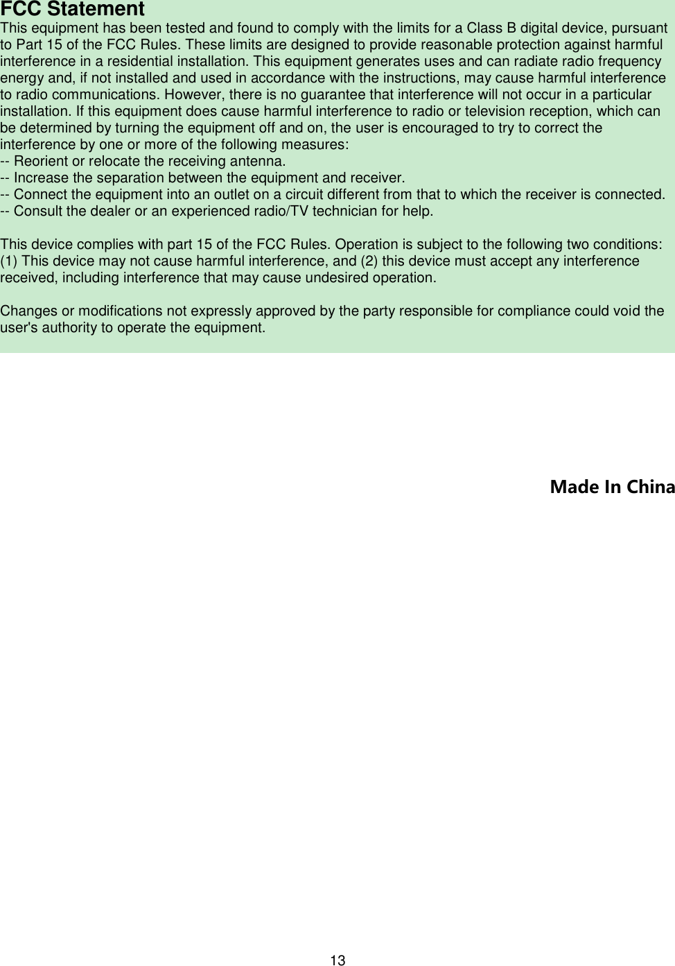 13  FCC Statement This equipment has been tested and found to comply with the limits for a Class B digital device, pursuant to Part 15 of the FCC Rules. These limits are designed to provide reasonable protection against harmful interference in a residential installation. This equipment generates uses and can radiate radio frequency energy and, if not installed and used in accordance with the instructions, may cause harmful interference to radio communications. However, there is no guarantee that interference will not occur in a particular installation. If this equipment does cause harmful interference to radio or television reception, which can be determined by turning the equipment off and on, the user is encouraged to try to correct the interference by one or more of the following measures: -- Reorient or relocate the receiving antenna.  -- Increase the separation between the equipment and receiver.   -- Connect the equipment into an outlet on a circuit different from that to which the receiver is connected.  -- Consult the dealer or an experienced radio/TV technician for help.   This device complies with part 15 of the FCC Rules. Operation is subject to the following two conditions: (1) This device may not cause harmful interference, and (2) this device must accept any interference received, including interference that may cause undesired operation.   Changes or modifications not expressly approved by the party responsible for compliance could void the user&apos;s authority to operate the equipment.       Made In China 