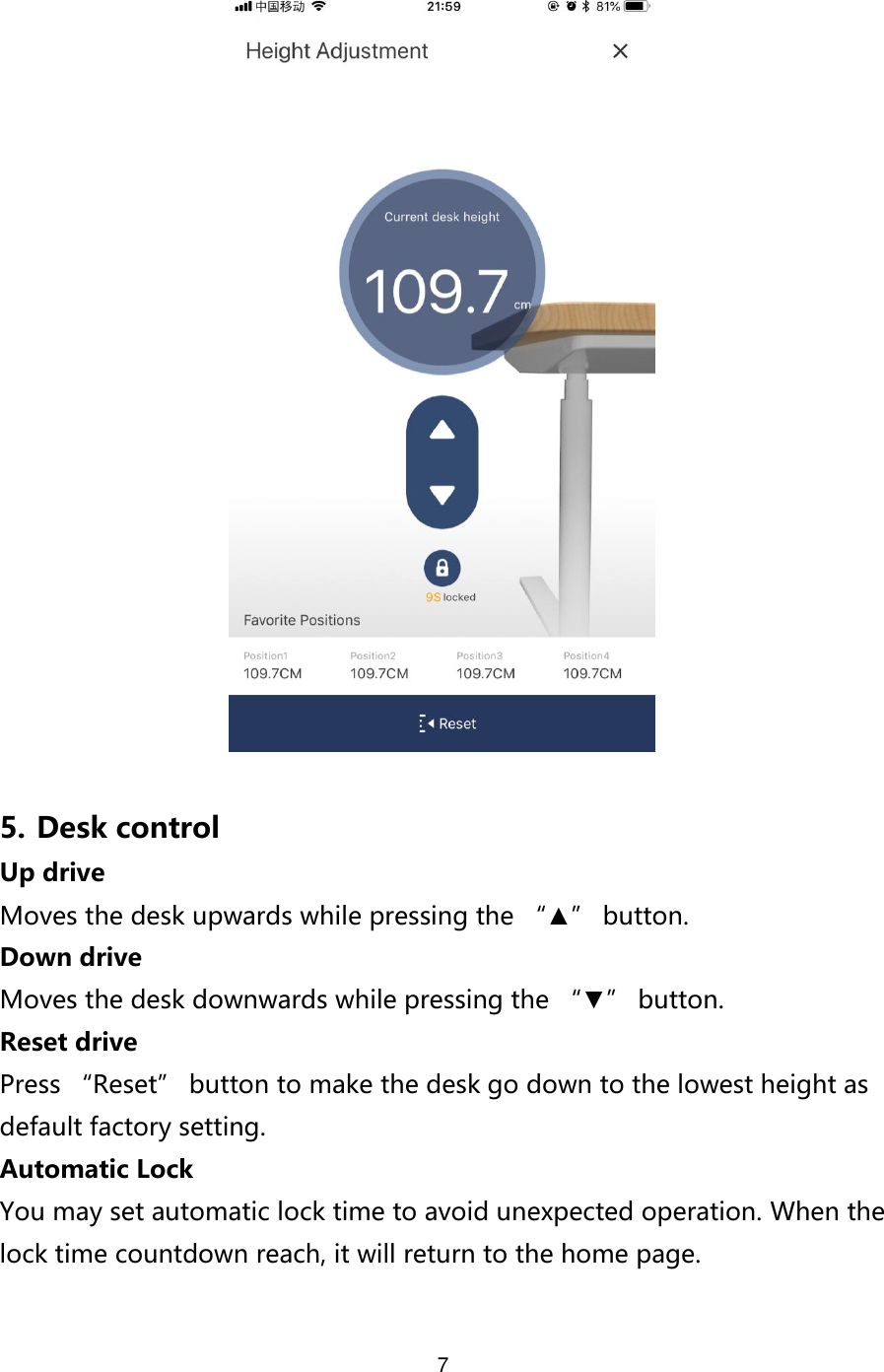 7    5. Desk control Up drive Moves the desk upwards while pressing the “▲” button.   Down drive Moves the desk downwards while pressing the “▼” button. Reset drive Press “Reset” button to make the desk go down to the lowest height as default factory setting. Automatic Lock You may set automatic lock time to avoid unexpected operation. When the lock time countdown reach, it will return to the home page.  