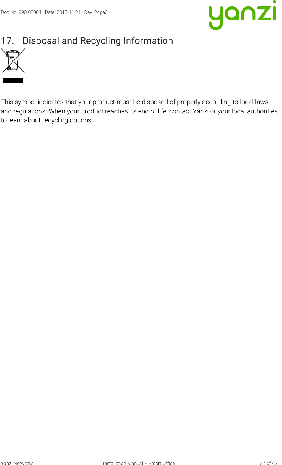 Doc No: 890-03084   Date: 2017-11-21   Rev  24pa3  Yanzi Networks  Installation Manual – Smart Office    37 of 42 17. Disposal and Recycling Information    This symbol indicates that your product must be disposed of properly according to local laws and regulations. When your product reaches its end of life, contact Yanzi or your local authorities to learn about recycling options.   