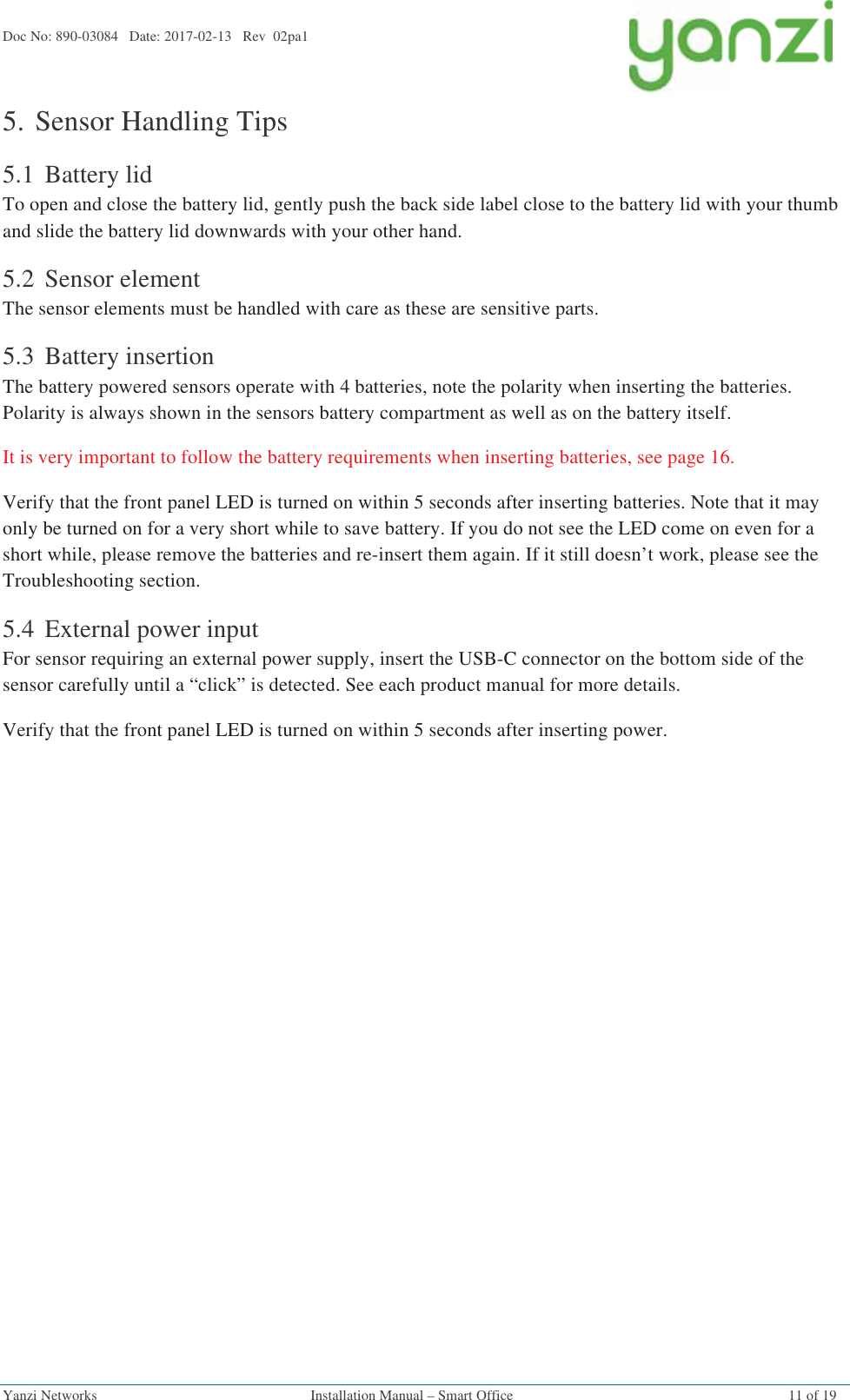 Doc No: 890-03084   Date: 2017-02-13   Rev  02pa1  Yanzi Networks  Installation Manual – Smart Office  11 of 19 5.Sensor Handling Tips 5.1 Battery lid To open and close the battery lid, gently push the back side label close to the battery lid with your thumb and slide the battery lid downwards with your other hand. 5.2 Sensor element The sensor elements must be handled with care as these are sensitive parts. 5.3 Battery insertion The battery powered sensors operate with 4 batteries, note the polarity when inserting the batteries. Polarity is always shown in the sensors battery compartment as well as on the battery itself.  It is very important to follow the battery requirements when inserting batteries, see page 16. Verify that the front panel LED is turned on within 5 seconds after inserting batteries. Note that it may only be turned on for a very short while to save battery. If you do not see the LED come on even for a short while, please remove the batteries and re-insert them again. If it still doesn’t work, please see the Troubleshooting section. 5.4 External power input For sensor requiring an external power supply, insert the USB-C connector on the bottom side of the sensor carefully until a “click” is detected. See each product manual for more details. Verify that the front panel LED is turned on within 5 seconds after inserting power.   