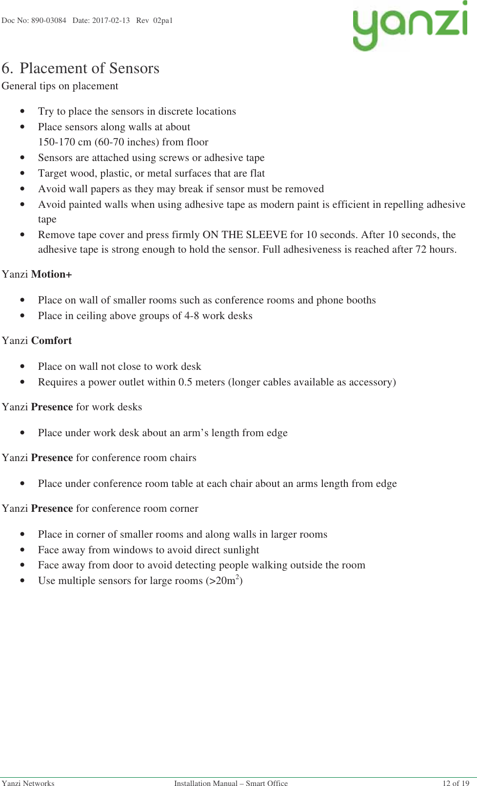 Doc No: 890-03084   Date: 2017-02-13   Rev  02pa1  Yanzi Networks  Installation Manual – Smart Office  12 of 19 6.Placement of Sensors General tips on placement •Try to place the sensors in discrete locations •Place sensors along walls at about  150-170 cm (60-70 inches) from floor •Sensors are attached using screws or adhesive tape •Target wood, plastic, or metal surfaces that are flat •Avoid wall papers as they may break if sensor must be removed •Avoid painted walls when using adhesive tape as modern paint is efficient in repelling adhesive tape •Remove tape cover and press firmly ON THE SLEEVE for 10 seconds. After 10 seconds, the adhesive tape is strong enough to hold the sensor. Full adhesiveness is reached after 72 hours. Yanzi Motion+ •Place on wall of smaller rooms such as conference rooms and phone booths •Place in ceiling above groups of 4-8 work desks Yanzi Comfort •Place on wall not close to work desk •Requires a power outlet within 0.5 meters (longer cables available as accessory) Yanzi Presence for work desks •Place under work desk about an arm’s length from edge Yanzi Presence for conference room chairs •Place under conference room table at each chair about an arms length from edge Yanzi Presence for conference room corner •Place in corner of smaller rooms and along walls in larger rooms •Face away from windows to avoid direct sunlight •Face away from door to avoid detecting people walking outside the room •Use multiple sensors for large rooms (&gt;20m2)   