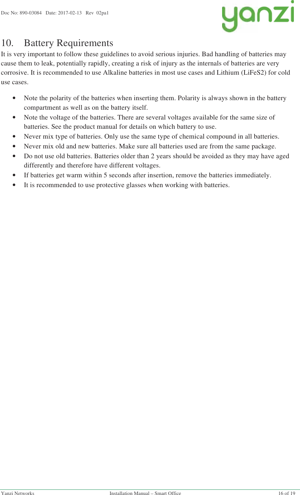 Doc No: 890-03084   Date: 2017-02-13   Rev  02pa1  Yanzi Networks  Installation Manual – Smart Office  16 of 19 10.Battery Requirements It is very important to follow these guidelines to avoid serious injuries. Bad handling of batteries may cause them to leak, potentially rapidly, creating a risk of injury as the internals of batteries are very corrosive. It is recommended to use Alkaline batteries in most use cases and Lithium (LiFeS2) for cold use cases. •Note the polarity of the batteries when inserting them. Polarity is always shown in the battery compartment as well as on the battery itself. •Note the voltage of the batteries. There are several voltages available for the same size of batteries. See the product manual for details on which battery to use. •Never mix type of batteries. Only use the same type of chemical compound in all batteries. •Never mix old and new batteries. Make sure all batteries used are from the same package. •Do not use old batteries. Batteries older than 2 years should be avoided as they may have aged differently and therefore have different voltages. •If batteries get warm within 5 seconds after insertion, remove the batteries immediately. •It is recommended to use protective glasses when working with batteries.   