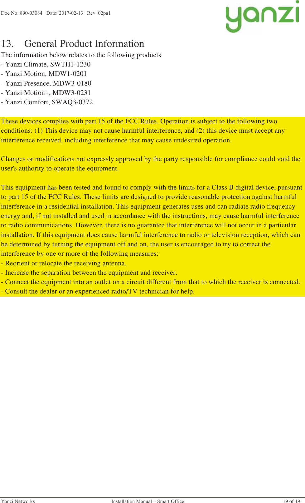 Doc No: 890-03084   Date: 2017-02-13   Rev  02pa1  Yanzi Networks  Installation Manual – Smart Office  19 of 19 13.General Product Information The information below relates to the following products - Yanzi Climate, SWTH1-1230 - Yanzi Motion, MDW1-0201 - Yanzi Presence, MDW3-0180 - Yanzi Motion+, MDW3-0231 - Yanzi Comfort, SWAQ3-0372   These devices complies with part 15 of the FCC Rules. Operation is subject to the following two conditions: (1) This device may not cause harmful interference, and (2) this device must accept any interference received, including interference that may cause undesired operation.   Changes or modifications not expressly approved by the party responsible for compliance could void the user&apos;s authority to operate the equipment.   This equipment has been tested and found to comply with the limits for a Class B digital device, pursuant to part 15 of the FCC Rules. These limits are designed to provide reasonable protection against harmful interference in a residential installation. This equipment generates uses and can radiate radio frequency energy and, if not installed and used in accordance with the instructions, may cause harmful interference to radio communications. However, there is no guarantee that interference will not occur in a particular installation. If this equipment does cause harmful interference to radio or television reception, which can be determined by turning the equipment off and on, the user is encouraged to try to correct the interference by one or more of the following measures: - Reorient or relocate the receiving antenna. - Increase the separation between the equipment and receiver. - Connect the equipment into an outlet on a circuit different from that to which the receiver is connected. - Consult the dealer or an experienced radio/TV technician for help.   