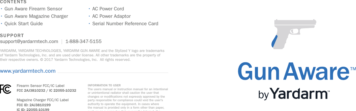 SUPPORT support@yardarmtech.com  |  1-888-347-5155YARDARM, YARDARM TECHNOLOGIES, YARDARM GUN AWARE and the Stylized Y logo are trademarks of Yardarm Technologies, Inc. and are used under license. All other trademarks are the property of their respective owners. © 2017 Yardarm Technologies, Inc.  All rights reserved.CONTENTS• Gun Aware Firearm Sensor • Gun Aware Magazine Charger • Quick Start Guide • AC Power Cord• AC Power Adaptor• Serial Number Reference Cardwww.yardarmtech.comThis device complies with Part 15 of the FCC Rules. Operation is subject to the following two conditions: (1) This device may not cause harmful interference, and (2) this device must accept any interference received, including interference that may cause undesired operation.Le présent appareil est conforme aux CNR d’Industrie Canada applicables aux appareils radio exempts de licence. L’exploitation est autorisée aux deux conditions suivantes : (1) l’appareil ne doit pas produire de brouillage, et (2) l’utilisateur de l’appareil doit accepter tout brouillage radioélectrique subi, même si le brouillage est susceptible d’en compromettre le fonctionnement.INFORMATION TO USER The users manual or instruction manual for an intentional or unintentional radiator shall caution the user that changes or modications not expressly approved by the party responsible for compliance could void the user’s authority to operate the equipment. In cases where the manual is provided only in a form other than paper, such as on a computer disk or over the Internet, the information required by this section may be included in the manual in that alternative form, provided the user can reasonably be expected to have the capability to access information in that form. The users manual or instruction manual for an intentional or unintentional radiator shall caution the user that changes or modications not expressly approved by the party responsible for compliance could void the user’s authority to operate the equipment. In cases where the manual is provided only in a form other than paper, such as on a computer disk or over the Internet, the information required by this section may be included in the manual in that alternative form, provided the user can reasonably be expected to have the capability to access information in that form.Firearm Sensor FCC/IC Label FCC 2AJ3810232 / IC 22055-10232Magazine Charger FCC/IC Label FCC ID: 2AJ3810199 IC ID: 22055-10199