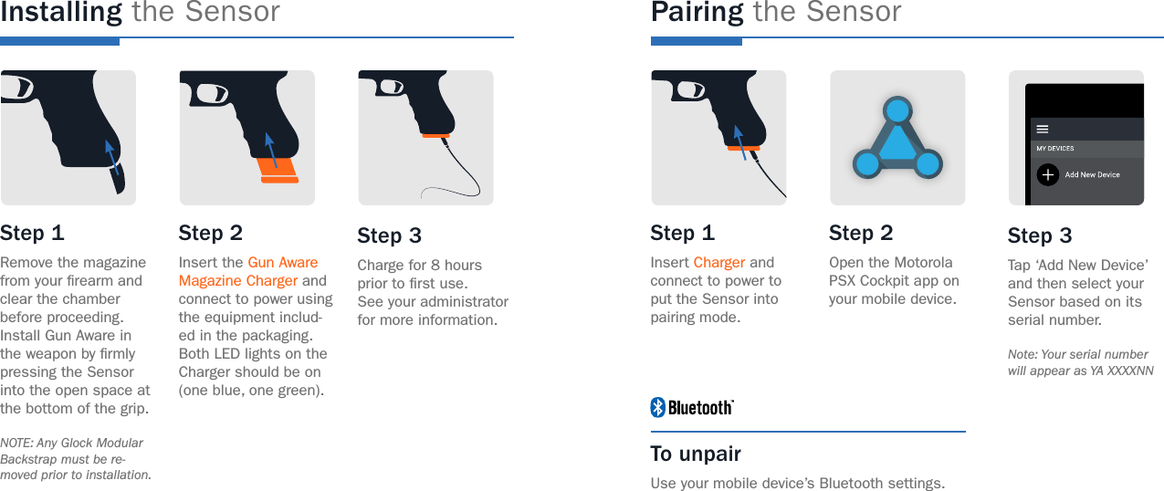 Installing the SensorStep 1 Remove the magazine from your rearm and clear the chamber before proceeding.Install Gun Aware in the weapon by rmly pressing the Sensor into the open space at the bottom of the grip. NOTE: Any Glock Modular Backstrap must be re-moved prior to installation.Step 1 Insert Charger and connect to power to put the Sensor into pairing mode.To unpairUse your mobile device’s Bluetooth settings.Step 2 Insert the Gun Aware Magazine Charger and connect to power using the equipment includ-ed in the packaging.Both LED lights on the Charger should be on (one blue, one green).Step 2 Open the Motorola PSX Cockpit app on your mobile device.Step 3 Charge for 8 hours prior to rst use.See your administrator for more information.Step 3 Tap ‘Add New Device’ and then select your Sensor based on its serial number. Note: Your serial number will appear as YA XXXXNNPairing the Sensor