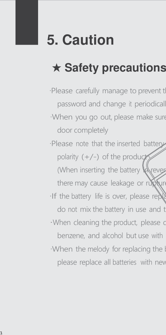      5. Caution   ★ Safety precautions  &middot;Please carefully manage to prevent the others know the password and change it periodically &middot;When you go out, please make sure that you locked the door completely &middot;Please note  that the inserted  battery exactly match the polarity (+/-) of the product (When inserting the battery in reverse or differently, there may cause leakage or rupture) &middot;I f the battery  life is over, please replace all the batteries and do not mix the battery in use and the used battery &middot;When cleaning the product, please don t use water, benzene, and alcohol but use with soft and dry cloth &middot;When the melody for replacing the battery alarms at first, please replace all batteries  with new one in a week           3  