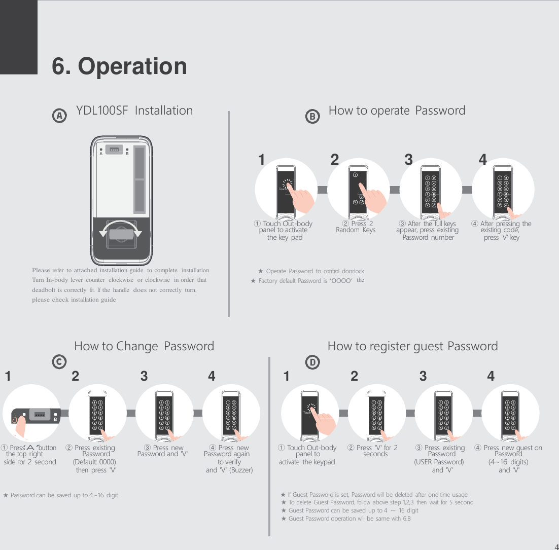      6. Operation   YDL100SF  Installation  How to operate Password    1  2  3  4      ① Touch Out-body      ② Press 2   ③ After  the  full keys   ④ After pressing the panel to activate Random Keys   appear, press existing   existing code, the key pad Password number  press 'V' key   Please refer  to attached installation guide  to complete  installation                          ★ Operate Password  to control doorlock Turn In-body lever  counter  clockwise  or clockwise  in order  that                           ★  Factory default Password is &lsquo;0000&rsquo; the deadbolt is correctly  fit.  If the  handle  does not correctly  turn, please check installation guide    How to Change  Password  How to register guest Password  1   2   3   4   1   2   3  4        ① Press&lsquo;A&rsquo;button    ② Press existing    ③ Press new    ④ Press new  ① Touch Out-body     ② Press 'V' for 2   ③ Press existing    ④ Press new guest on the top right  Password  Password and 'V'  Password again    panel to  seconds    Password  Password side for 2 second  (Default: 0000)   to verify activate the keypad  (USER Password) (4~16 digits) then press 'V'  and 'V' (Buzzer)  and 'V'  and 'V'  ★ Password can be saved up to 4~16 digit  ★ If Guest Password is set, Password will be deleted  after one time usage ★ To delete Guest Password, follow above step 1,2,3 then  wait for 5 second ★ Guest Password can be saved  up to 4 ~ 16 digit ★ Guest Password operation will be same with 6.B   4                     Touch                      Touch        