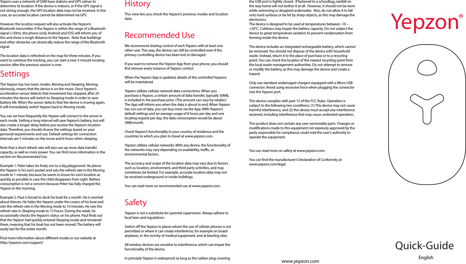 www.yepzon.comIn the Yepzon App there is an option to register a backup email. After sending the email address you will get an auto-reply message containing a link. Using the link will clear all users and reset the Yepzon to its factory settings. After it is reset, the Yepzon may be paired again with any device as if it was new. This is useful if you accidentally remove the Yepzon App from your phone without removing the access rights rst, or if your phone is lost or damaged and you have not shared the control of the Yepzon with another device.Access and ControlWe strongly recommend that you share the control of each Yepzon with at least one other smartphone or tablet, since if control of a Yepzon is only via one phone and that phone is lost or damaged, the Yepzon cannot be paired with another phone without resetting it rst (see the section on Registering).After pairing the Yepzon with one device, the access rights can be shared by the existing user from the Yepzon App. There is no limit on how many people can follow one Yepzon.To share the control, open the Yepzon App and tap the icon of the Yepzon whose control you want to share. Tap the sharing icon and follow the instructions on the screen. Depending on the platform there are dierent options for how to share. All platforms give the option to share the control via email. Windows Phone and Android also give an option to share by NFC. Android gives further options, including Bluetooth and SMS. We recommend sharing via email, as this works best across all platforms. Example 1: Mary pairs a Yepzon with her iPhone. She also shares the control to her old Android phone without NFC functionality. One day her iPhone is broken. She takes the Android phone, removes the access rights from the broken iPhone, and shares them via email to her brand new Windows Phone.Example 2: Lisa wants to use a Yepzon to know where her elderly father is going. She pairs the Yepzon to her Android tablet and shares the control with her brothers and sisters, some of whom live on the other side of the world.LocationTo locate a Yepzon, open the App and tap &ldquo;Locate.&rdquo; The App will show you the status of the device and ask if you want to start locating it. If you agree, the location request is sent to the Yepzon the next time it connects to the server. The map view will show both your location and the last known (GSM base station) location of the Yepzon. At the same time, the top of the screen will display the time remaining before the Yepzon will connect to the server, receive the location request, and start satnav detection.HistoryThis view lets you check the Yepzon&rsquo;s previous modes and location data.Recommended UseWe recommend sharing control of each Yepzon with at least one other user. This way, the device can still be controlled even if the primary controlling device has been lost or damaged.If you want to remove the Yepzon App from your phone, you should rst remove every instance of Yepzon control.When the Yepzon App is updated, details of the controlled Yepzons will be maintained.Yepzon utilizes cellular network data connections. When you purchase a Yepzon, a certain amount of data transfer, typically 30MB, is included in the purchase price. (The amount can vary by retailer.) The App will inform you when the data is about to end. When Yepzon has run out of data, you can buy more via the App. With Yepzon&rsquo;s default settings and an average usage of 8 hours per day and one locating request per day, the data consumption would be about 5MB/month.Check Yepzon&rsquo;s functionality in your country of residence and the countries to which you plan to travel at www.yepzon.com.Yepzon utilizes cellular networks. With any device, the functionality of the networks may vary depending on availability, trac, or environmental factors.The accuracy and scope of the location data may vary due to factors such as location, environment, and third party activities, and may sometimes be limited. For example, accurate location data may not be received underground or inside buildings.You can read more on recommended use at www.yepzon.com.SafetyYepzon is not a substitute for parental supervision. Always adhere to local laws and regulations.Switch o the Yepzon in places where the use of cellular phones is not permitted or where it can create interference, for example on board airplanes, in the vicinity of medical equipment, and at blasting sites.All wireless devices are sensitive to interference, which can impair the functionality of the device.In principle Yepzon is waterproof, as long as the rubber plug covering Yepzon uses a network of GSM base stations and GPS satnav to determine its location. If the device is indoors, or if the GPS signal is not strong enough, the GPS location data may not be received. In this case, an accurate location cannot be determined via GPS.However, the location request will also activate the Yepzon&rsquo;s Bluetooth transmitter. If the Yepzon is within the range of a Bluetooth signal (<50m), the phone (only Android and iOS) will inform you of this and show a rough distance to the Yepzon.  Note that buildings and other obstacles can drastically reduce the range of the Bluetooth signal.The location data is refreshed on the map for three minutes. If you want to continue the tracking, you can start a new 3-minute locating session after the previous session is over.SettingsThe Yepzon has two basic modes: Moving and Sleeping. Moving, obviously, means that the device is on the move. Once Yepzon&rsquo;s acceleration sensor detects that movement has stopped, after 20 minutes the device will switch to Sleeping mode in order to save battery life. When the sensor detects that the device is moving again, it will immediately switch Yepzon back to Moving mode.You can set how frequently the Yepzon will connect to the server in each mode. Setting a long interval will save Yepzon&rsquo;s battery, but will also create a longer delay before you receive the Yepzon&rsquo;s location data. Therefore, you should choose the settings based on your personal requirements and use. Default settings for connection intervals are 5 minutes on the move and 6 hours when sleeping. Note that a short refresh rate will also use up more data transfer capacity, as well as more power. You can nd more information in the section on Recommended Use.Example 1: Peter takes his lively son to a big playground. He places the Yepzon in his son&rsquo;s pocket and sets the refresh rate in the Moving mode to 1 minute, because he wants to know his son&rsquo;s location as quickly as possible in case the child disappears from sight. Battery consumption is not a concern because Peter has fully charged the Yepzon in the morning.Example 2: Paul is forced to dock his boat for a month. He is worried about thieves. He hides the Yepzon under the covers of his boat and sets the refresh rate in the Moving mode to 10 minutes. He sets the refresh rate in Sleeping mode to 12 hours. During the week, he occasionally checks the Yepzon&rsquo;s status on his phone. Paul nds out that the Yepzon had quickly entered Sleeping mode and remained there, meaning that his boat has not been moved. The battery will easily last for the entire month.Find more information about dierent modes in our website at http://yepzon.com/support/the USB port is tightly closed.  If fastened to a schoolbag, rainfall on the way home will not bother it at all.  However, it should not be worn while swimming or dropped underwater.  Also, do not allow it to fall onto hard surfaces or be hit by sharp objects, as this may damage the electronics.The device is designed to be used at temperatures between -10 &ndash; +30&deg;C. Coldness may impair the battery capacity. Do not subject the device to great temperature variation to prevent condensation from forming inside the device. The device includes an integrated rechargeable battery, which cannot be removed. You should not dispose of the device with household waste. Instead, return it to the place of purchase or to a recycling point. You can check the location of the nearest recycling point from the local waste management authorities. Do not attempt to remove or modify the battery, as this may damage the device and create a hazard. Only use standard undamaged chargers equipped with a Micro USB connector. Avoid using excessive force when plugging the connector into the Yepzon port.This device complies with part 15 of the FCC Rules. Operation is subject to the following two conditions: (1) This device may not cause harmful interference, and (2) this device must accept any interference received, including interference that may cause undesired operation. This product does not contain any user-serviceable parts. Changes or modications made to this equipment not expressly approved by the party responsible for compliance could void the user's authority to operate the equipment.You can read more on safety at www.yepzon.com.You can nd the manufacturer&rsquo;s Declaration of Conformity at www.yepzon.com/legal.EnglishQuick-GuideYepzon&reg;