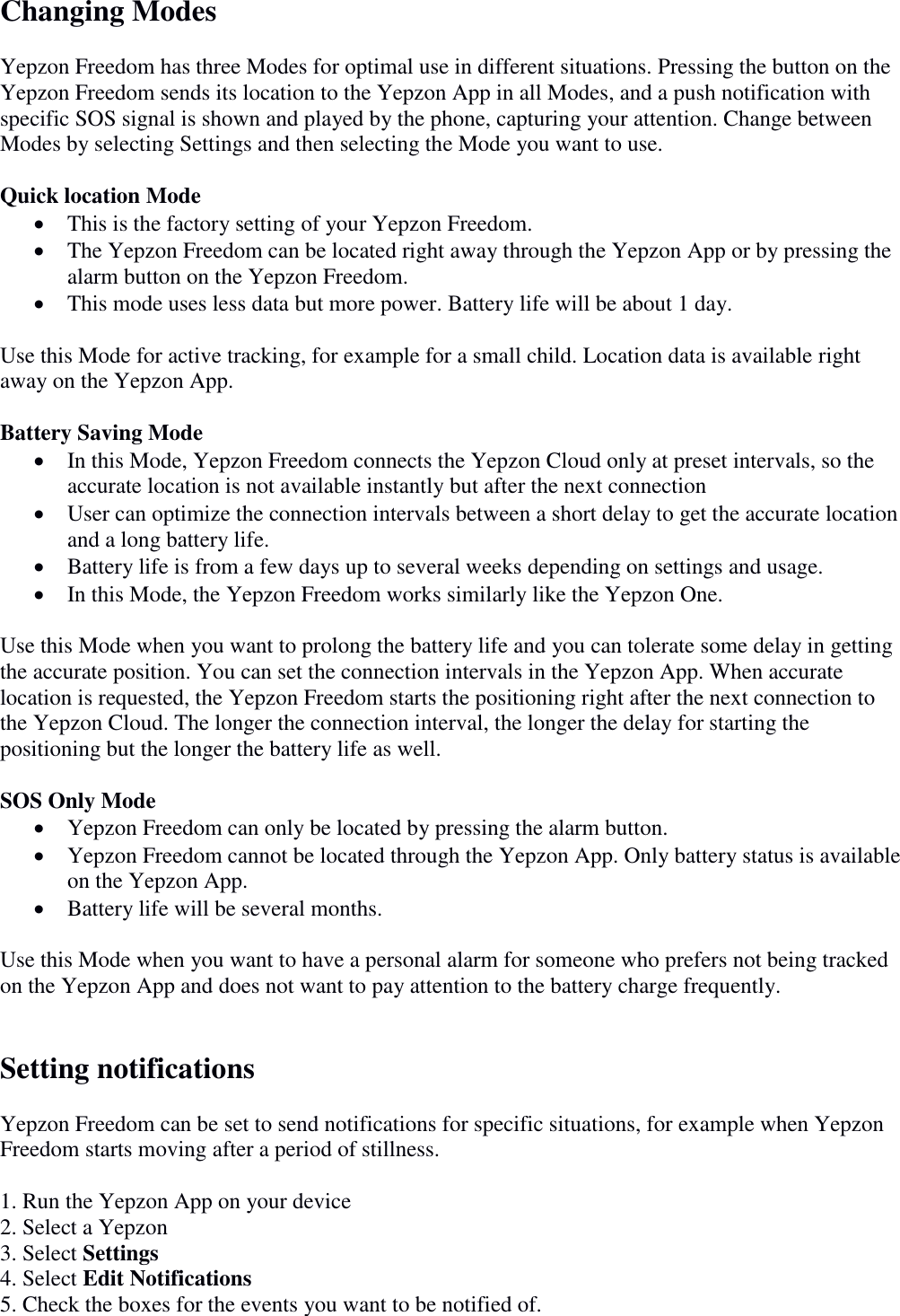 Changing Modes  Yepzon Freedom has three Modes for optimal use in different situations. Pressing the button on the Yepzon Freedom sends its location to the Yepzon App in all Modes, and a push notification with specific SOS signal is shown and played by the phone, capturing your attention. Change between Modes by selecting Settings and then selecting the Mode you want to use.   Quick location Mode  This is the factory setting of your Yepzon Freedom.   The Yepzon Freedom can be located right away through the Yepzon App or by pressing the alarm button on the Yepzon Freedom.  This mode uses less data but more power. Battery life will be about 1 day.   Use this Mode for active tracking, for example for a small child. Location data is available right away on the Yepzon App.   Battery Saving Mode  In this Mode, Yepzon Freedom connects the Yepzon Cloud only at preset intervals, so the accurate location is not available instantly but after the next connection  User can optimize the connection intervals between a short delay to get the accurate location and a long battery life.  Battery life is from a few days up to several weeks depending on settings and usage.   In this Mode, the Yepzon Freedom works similarly like the Yepzon One.   Use this Mode when you want to prolong the battery life and you can tolerate some delay in getting the accurate position. You can set the connection intervals in the Yepzon App. When accurate location is requested, the Yepzon Freedom starts the positioning right after the next connection to the Yepzon Cloud. The longer the connection interval, the longer the delay for starting the positioning but the longer the battery life as well.   SOS Only Mode  Yepzon Freedom can only be located by pressing the alarm button.   Yepzon Freedom cannot be located through the Yepzon App. Only battery status is available on the Yepzon App.   Battery life will be several months.   Use this Mode when you want to have a personal alarm for someone who prefers not being tracked on the Yepzon App and does not want to pay attention to the battery charge frequently.    Setting notifications  Yepzon Freedom can be set to send notifications for specific situations, for example when Yepzon Freedom starts moving after a period of stillness.  1. Run the Yepzon App on your device 2. Select a Yepzon 3. Select Settings 4. Select Edit Notifications 5. Check the boxes for the events you want to be notified of. 