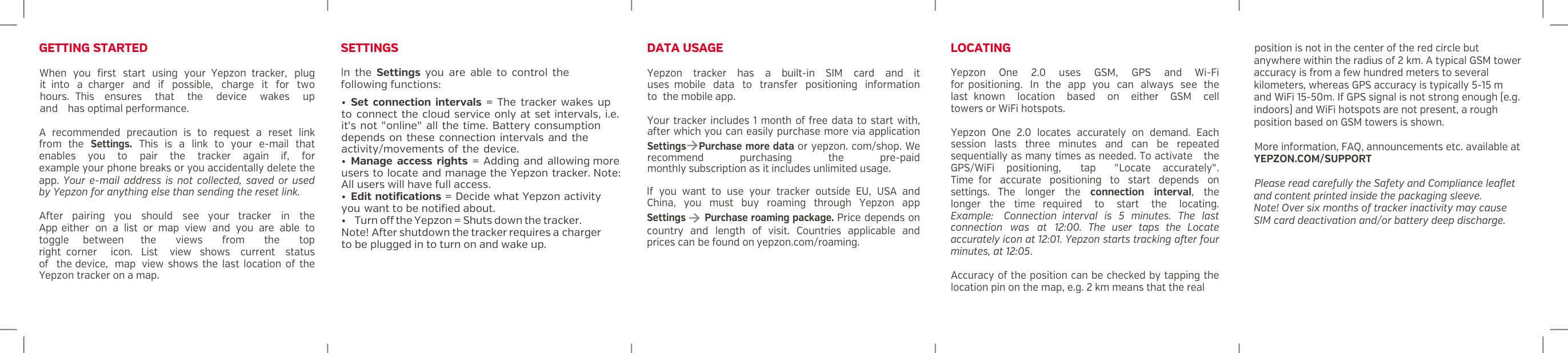 GETTING STARTED When you first start using your Yepzon tracker, plug it  into a  charger and if possible, charge it for two hours. This ensures that the device wakes up and has optimal performance. A  recommended  precaution is to request a  reset link from the Settings. This is a  link to your e-mail that enables you to pair the tracker again if, for example your phone breaks or you accidentally delete the app.  Your e-mail  address  is  not  collected,  saved  or  used by Yepzon for anything else than sending the reset link.After pairing you should see your tracker in the App either on a  list or map view and you are able to toggle between the views from the top right  corner icon. List view shows current status of the device, map view shows the last location of the Yepzon tracker on a map. SETTINGS ln the Settings you are able to control the following functions: DATAUSAGE Yepzon tracker has a  built-in  SIM card and it uses  mobile data to transfer positioning information to the mobile app. Your tracker includes 1 month of free data to start with, after which you can easily purchase more via application Settings➔Purchase more data or yepzon. com/shop. We recommend purchasing  the pre-paid monthly subscription as it includes unlimited usage. lf you want to use your tracker outside EU, USA  and China, you  must  buy  roaming  through Yepzon app Settings ➔ Purchase roaming package. Price depends on country and length of visit.  Countries applicable and prices can be found on yepzon.com/roaming. LOCATING Yepzon One  2.0 uses GSM, GPS and Wi-Fi for positioning. In the app you can always see the last  known location based on either GSM cell towers or WiFi hotspots. Yepzon  One  2.0  locates  accurately on demand. Each session  lasts  three minutes  and can be repeated sequentially as many times as needed. To activate the GPS/WiFi positioning, tap "Locate accurately". Time  for accurate positioning to start depends on settings.  The longer the connection interval, the longer the time  required to start the locating. Example: Connection  interval is 5 minutes. The last connection was at 12:00.  The  user  taps  the  Locate accurately icon at 12:01. Yepzon starts tracking after four minutes, at 12:05.Accuracy of the position can be checked by tapping the location pin on the map, e.g. 2 km means that the real position is not in the center of the red circle but anywhere within the radius of 2 km. A typical GSM tower accuracy is from a few hundred meters to several kilometers, whereas GPS accuracy is typically 5-15 m and WiFi 15-50m. If GPS signal is not strong enough (e.g. indoors) and WiFi hotspots are not present, a rough  position based on GSM towers is shown.   More information, FAQ, announcements etc. available at  YEPZON.COM/SUPPORTPlease read carefully the Safety and Compliance leaflet and content printed inside the packaging sleeve.Note! Over six months of tracker inactivity may cause SIM card deactivation and/or battery deep discharge.&bull;Set connection intervals = The tracker wakes upto  connect the cloud service only at set intervals, i.e.it's not "online" all the time. Battery consumptiondepends on these connection intervals and theactivity/movements of the device.&bull;Manage access rights = Adding and allowing moreusers to locate and manage the Yepzon tracker. Note: All users will have full access.&bull;Edit notifications = Decide what Yepzon activityyou want to be notified about.&bull;  Turn off the Yepzon = Shuts down the tracker.Note! After shutdown the tracker requires a chargerto be plugged in to turn on and wake up.